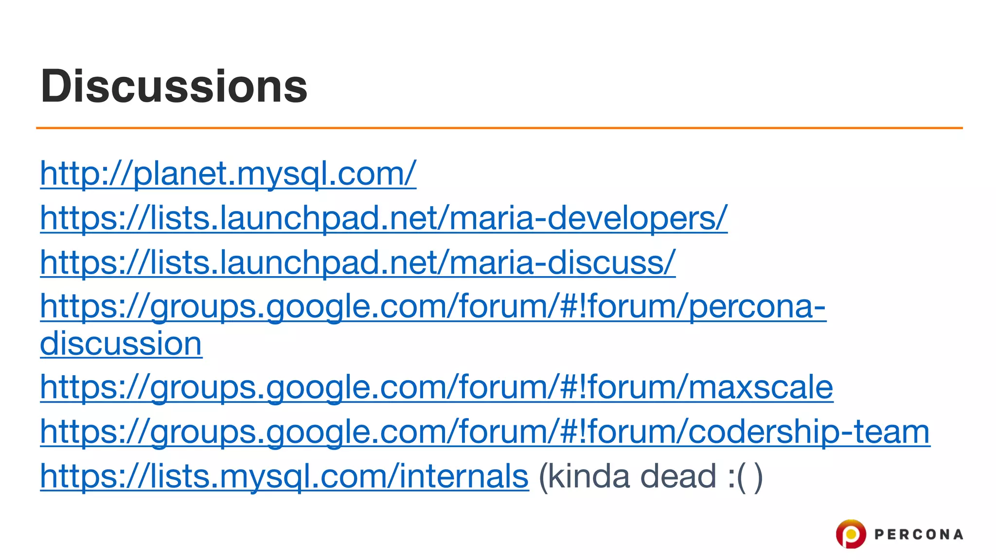 Discussions
http://planet.mysql.com/ 

https://lists.launchpad.net/maria-developers/

https://lists.launchpad.net/maria-discuss/

https://groups.google.com/forum/#!forum/percona-
discussion 

https://groups.google.com/forum/#!forum/maxscale 

https://groups.google.com/forum/#!forum/codership-team 

https://lists.mysql.com/internals (kinda dead :( )
 