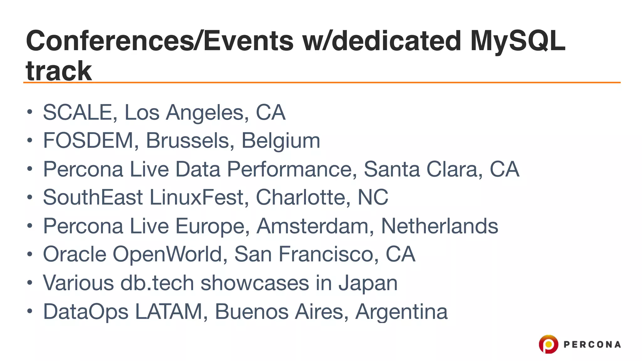 Conferences/Events w/dedicated MySQL
track
• SCALE, Los Angeles, CA

• FOSDEM, Brussels, Belgium

• Percona Live Data Performance, Santa Clara, CA

• SouthEast LinuxFest, Charlotte, NC

• Percona Live Europe, Amsterdam, Netherlands

• Oracle OpenWorld, San Francisco, CA

• Various db.tech showcases in Japan

• DataOps LATAM, Buenos Aires, Argentina
 