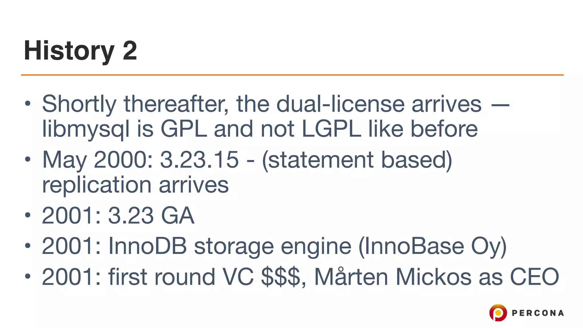 History 2
• Shortly thereafter, the dual-license arrives —
libmysql is GPL and not LGPL like before

• May 2000: 3.23.15 - (statement based)
replication arrives 

• 2001: 3.23 GA

• 2001: InnoDB storage engine (InnoBase Oy)

• 2001: first round VC $$$, Mårten Mickos as CEO
 