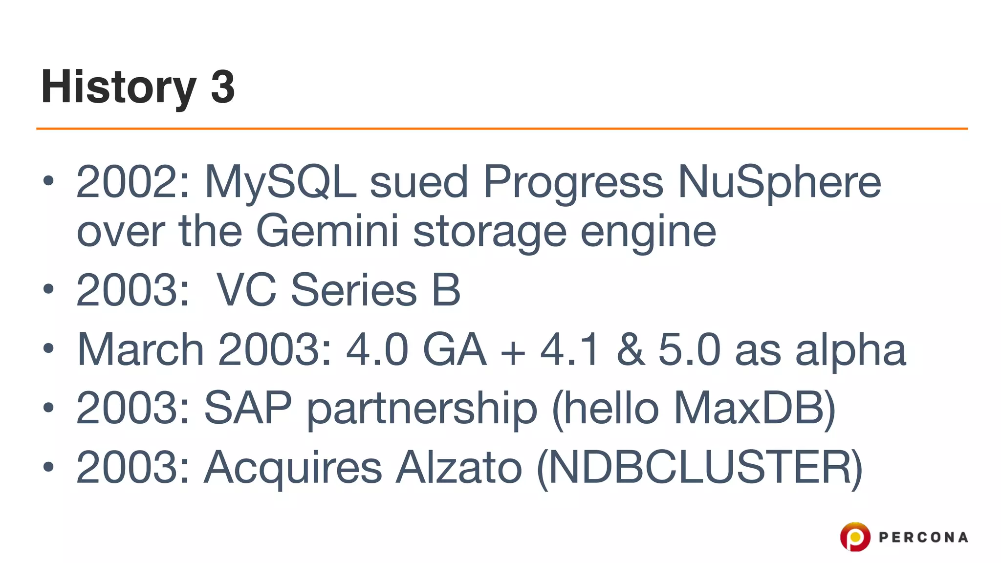 History 3
• 2002: MySQL sued Progress NuSphere
over the Gemini storage engine

• 2003: VC Series B

• March 2003: 4.0 GA + 4.1 & 5.0 as alpha

• 2003: SAP partnership (hello MaxDB)

• 2003: Acquires Alzato (NDBCLUSTER)
 