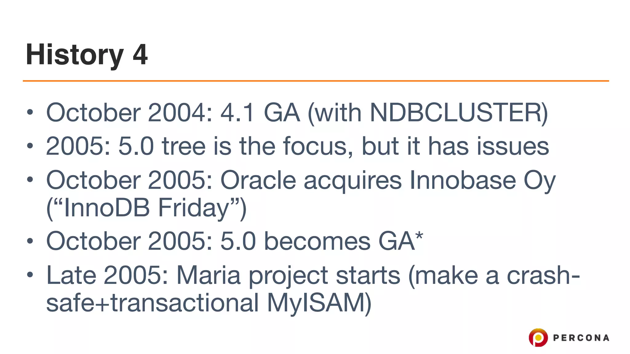 History 4
• October 2004: 4.1 GA (with NDBCLUSTER)

• 2005: 5.0 tree is the focus, but it has issues

• October 2005: Oracle acquires Innobase Oy
(“InnoDB Friday”)

• October 2005: 5.0 becomes GA*

• Late 2005: Maria project starts (make a crash-
safe+transactional MyISAM)
 