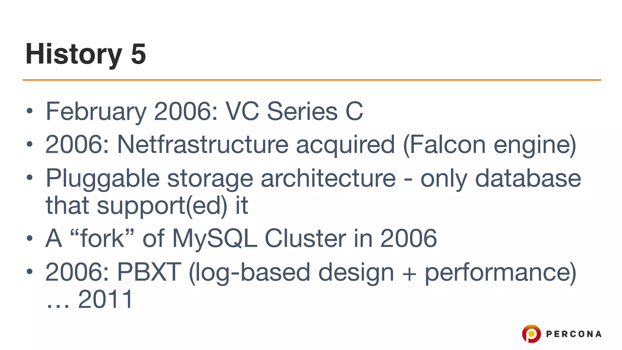 History 5
• February 2006: VC Series C

• 2006: Netfrastructure acquired (Falcon engine)

• Pluggable storage architecture - only database
that support(ed) it

• A “fork” of MySQL Cluster in 2006

• 2006: PBXT (log-based design + performance)
… 2011
 
