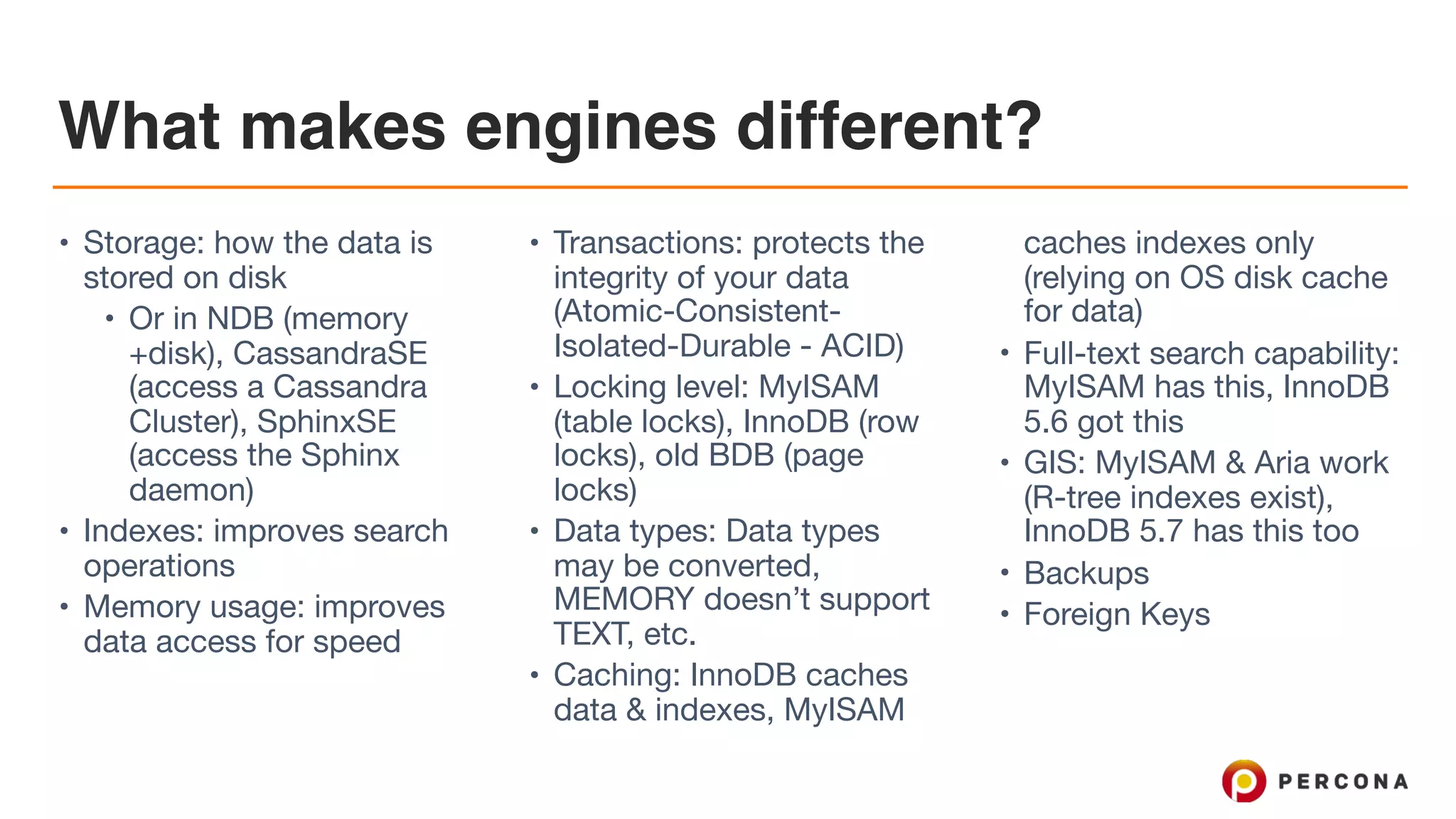 What makes engines different?
• Storage: how the data is
stored on disk

• Or in NDB (memory
+disk), CassandraSE
(access a Cassandra
Cluster), SphinxSE
(access the Sphinx
daemon) 

• Indexes: improves search
operations

• Memory usage: improves
data access for speed

• Transactions: protects the
integrity of your data
(Atomic-Consistent-
Isolated-Durable - ACID)

• Locking level: MyISAM
(table locks), InnoDB (row
locks), old BDB (page
locks)

• Data types: Data types
may be converted,
MEMORY doesn’t support
TEXT, etc.

• Caching: InnoDB caches
data & indexes, MyISAM
caches indexes only
(relying on OS disk cache
for data)

• Full-text search capability:
MyISAM has this, InnoDB
5.6 got this

• GIS: MyISAM & Aria work
(R-tree indexes exist),
InnoDB 5.7 has this too

• Backups

• Foreign Keys
 