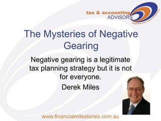 The Mysteries of Negative Gearing Negative gearing is a legitimate tax planning strategy but it is not for everyone. Derek Miles www.financialmilestones.com.au  