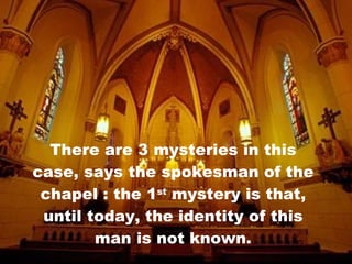 There are 3 mysteries in this case, says the spokesman of the chapel : the 1 st  mystery is that, until today, the identity of this man is not known. 