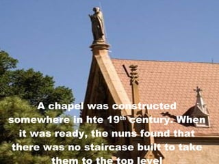 A chapel was constructed somewhere in hte 19 th  century. When it was ready, the nuns found that there was no staircase built to take them to the top level 