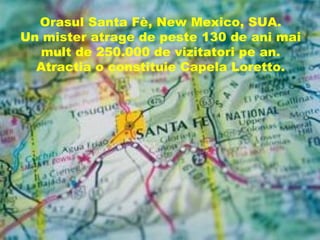 Orasul Santa Fè, New Mexico, SUA.
Un mister atrage de peste 130 de ani mai
  mult de 250.000 de vizitatori pe an.
  Atractia o constituie Capela Loretto.
 