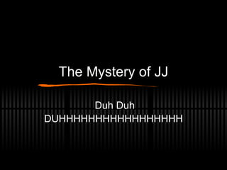 The Mystery of JJ Duh Duh DUHHHHHHHHHHHHHHHHH 