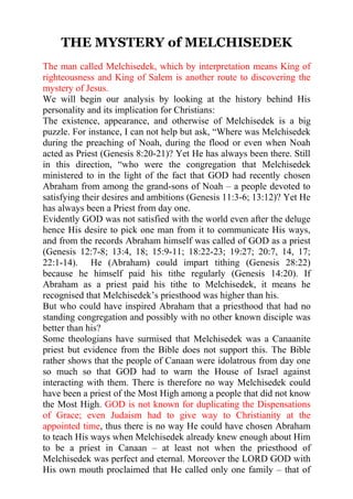 THE MYSTERY of MELCHISEDEK
The man called Melchisedek, which by interpretation means King of
righteousness and King of Salem is another route to discovering the
mystery of Jesus.
We will begin our analysis by looking at the history behind His
personality and its implication for Christians:
The existence, appearance, and otherwise of Melchisedek is a big
puzzle. For instance, I can not help but ask, “Where was Melchisedek
during the preaching of Noah, during the flood or even when Noah
acted as Priest (Genesis 8:20-21)? Yet He has always been there. Still
in this direction, “who were the congregation that Melchisedek
ministered to in the light of the fact that GOD had recently chosen
Abraham from among the grand-sons of Noah – a people devoted to
satisfying their desires and ambitions (Genesis 11:3-6; 13:12)? Yet He
has always been a Priest from day one.
Evidently GOD was not satisfied with the world even after the deluge
hence His desire to pick one man from it to communicate His ways,
and from the records Abraham himself was called of GOD as a priest
(Genesis 12:7-8; 13:4, 18; 15:9-11; 18:22-23; 19:27; 20:7, 14, 17;
22:1-14). He (Abraham) could impart tithing (Genesis 28:22)
because he himself paid his tithe regularly (Genesis 14:20). If
Abraham as a priest paid his tithe to Melchisedek, it means he
recognised that Melchisedek’s priesthood was higher than his.
But who could have inspired Abraham that a priesthood that had no
standing congregation and possibly with no other known disciple was
better than his?
Some theologians have surmised that Melchisedek was a Canaanite
priest but evidence from the Bible does not support this. The Bible
rather shows that the people of Canaan were idolatrous from day one
so much so that GOD had to warn the House of Israel against
interacting with them. There is therefore no way Melchisedek could
have been a priest of the Most High among a people that did not know
the Most High. GOD is not known for duplicating the Dispensations
of Grace; even Judaism had to give way to Christianity at the
appointed time, thus there is no way He could have chosen Abraham
to teach His ways when Melchisedek already knew enough about Him
to be a priest in Canaan – at least not when the priesthood of
Melchisedek was perfect and eternal. Moreover the LORD GOD with
His own mouth proclaimed that He called only one family – that of
 