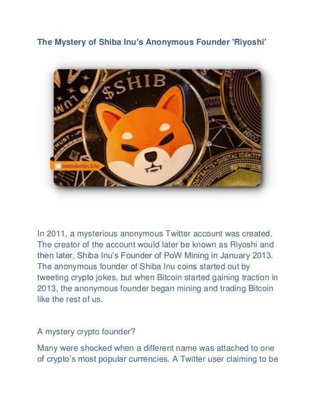 The Mystery of Shiba Inu's Anonymous Founder 'Riyoshi'
In 2011, a mysterious anonymous Twitter account was created.
The creator of the account would later be known as Riyoshi and
then later, Shiba Inu’s Founder of PoW Mining in January 2013.
The anonymous founder of Shiba Inu coins started out by
tweeting crypto jokes, but when Bitcoin started gaining traction in
2013, the anonymous founder began mining and trading Bitcoin
like the rest of us.
A mystery crypto founder?
Many were shocked when a different name was attached to one
of crypto’s most popular currencies. A Twitter user claiming to be
 