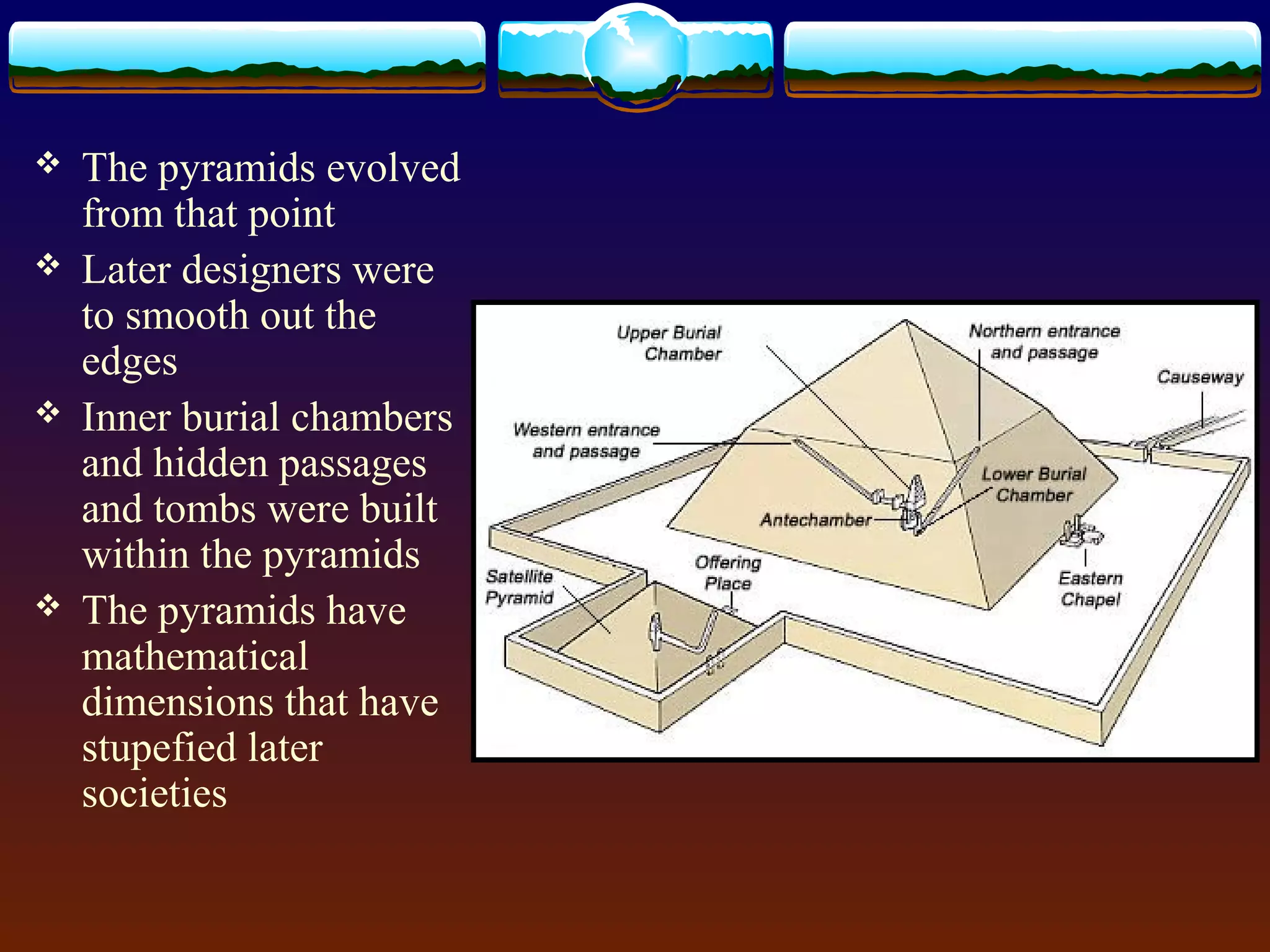  The pyramids evolved
from that point
 Later designers were
to smooth out the
edges
 Inner burial chambers
and hidden passages
and tombs were built
within the pyramids
 The pyramids have
mathematical
dimensions that have
stupefied later
societies
 