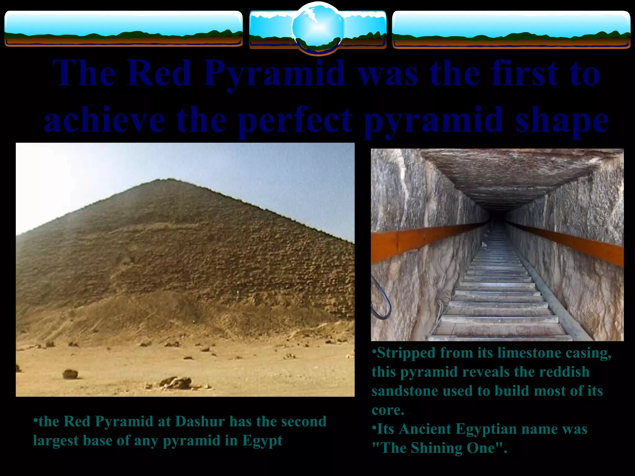 The Red Pyramid was the first to
achieve the perfect pyramid shape
•Stripped from its limestone casing,
this pyramid reveals the reddish
sandstone used to build most of its
core.
•Its Ancient Egyptian name was
"The Shining One".
•the Red Pyramid at Dashur has the second
largest base of any pyramid in Egypt
 