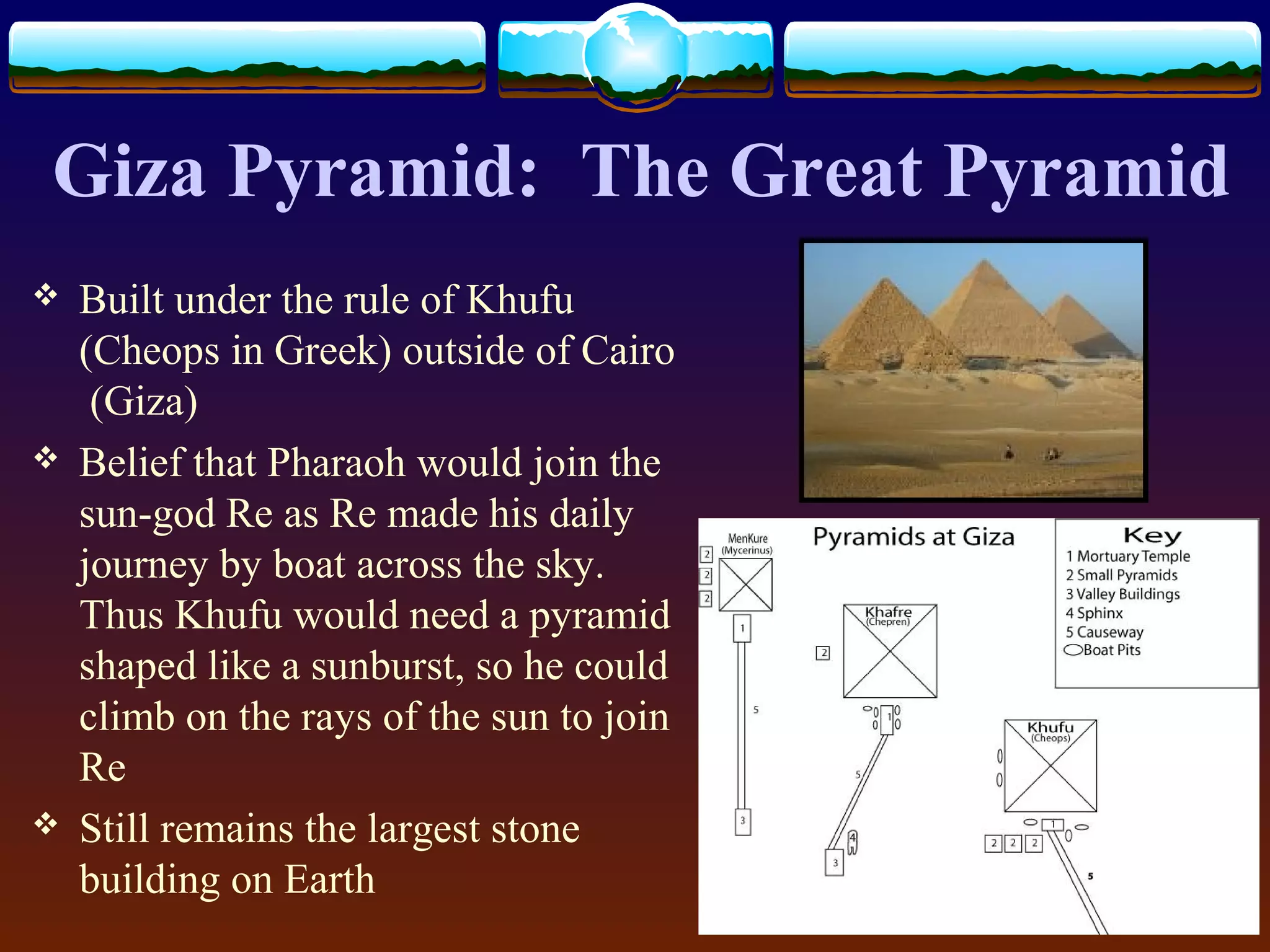 Giza Pyramid: The Great Pyramid
 Built under the rule of Khufu
(Cheops in Greek) outside of Cairo
(Giza)
 Belief that Pharaoh would join the
sun-god Re as Re made his daily
journey by boat across the sky.
Thus Khufu would need a pyramid
shaped like a sunburst, so he could
climb on the rays of the sun to join
Re
 Still remains the largest stone
building on Earth
 