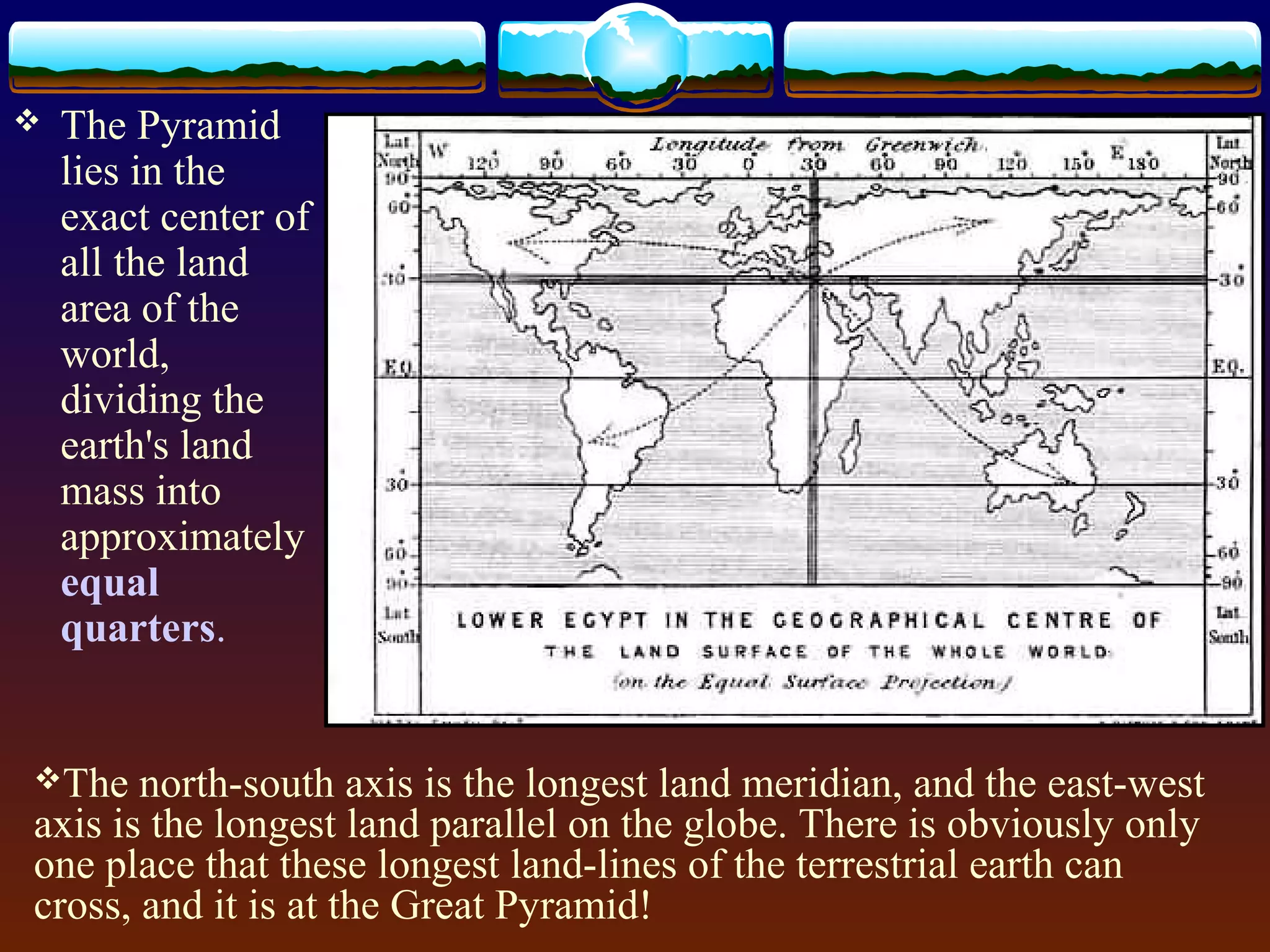  The Pyramid
lies in the
exact center of
all the land
area of the
world,
dividing the
earth's land
mass into
approximately
equal
quarters.
The north-south axis is the longest land meridian, and the east-west
axis is the longest land parallel on the globe. There is obviously only
one place that these longest land-lines of the terrestrial earth can
cross, and it is at the Great Pyramid!
 