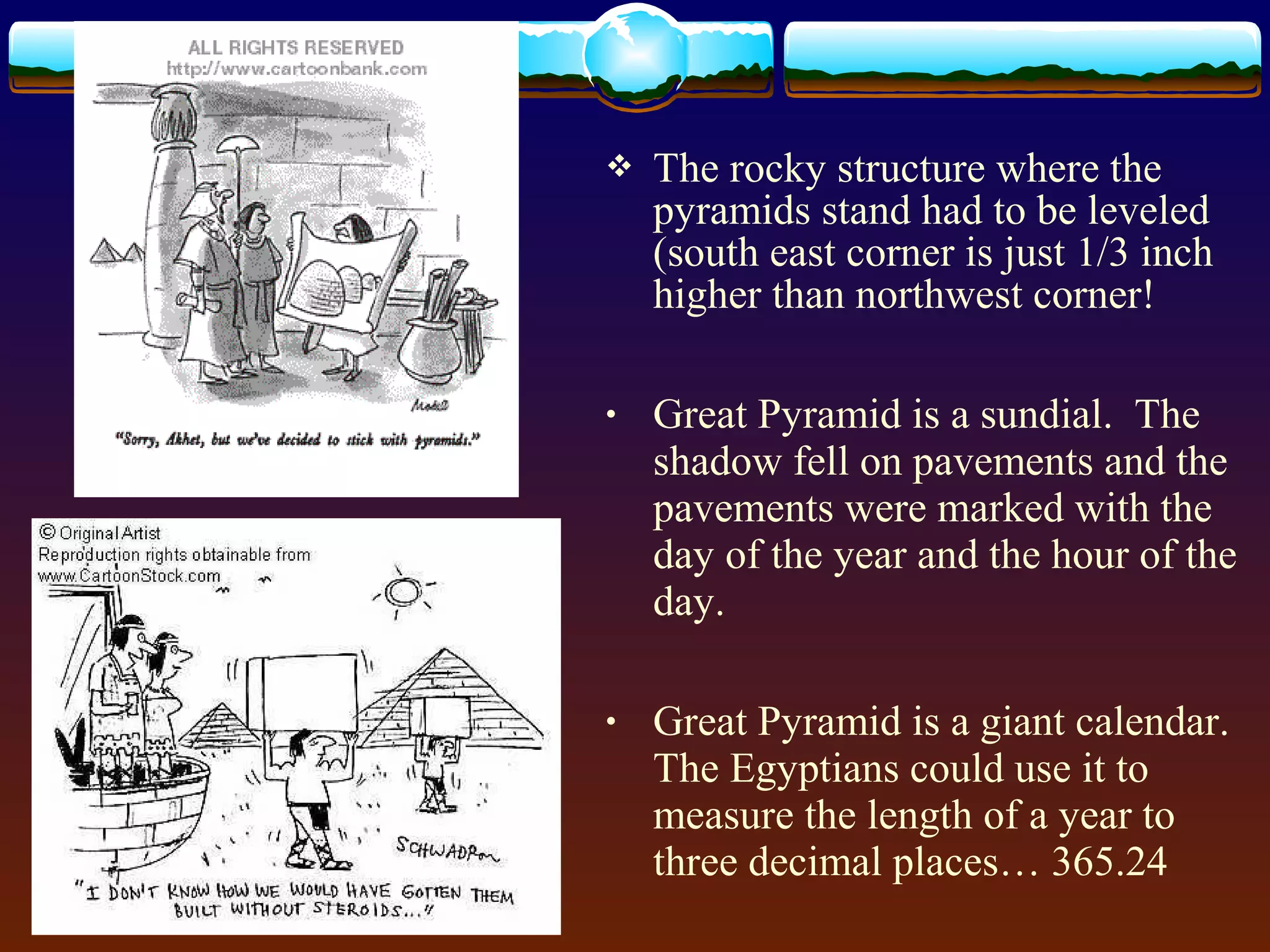  The rocky structure where the
pyramids stand had to be leveled
(south east corner is just 1/3 inch
higher than northwest corner!
• Great Pyramid is a sundial. The
shadow fell on pavements and the
pavements were marked with the
day of the year and the hour of the
day.
• Great Pyramid is a giant calendar.
The Egyptians could use it to
measure the length of a year to
three decimal places… 365.24
 