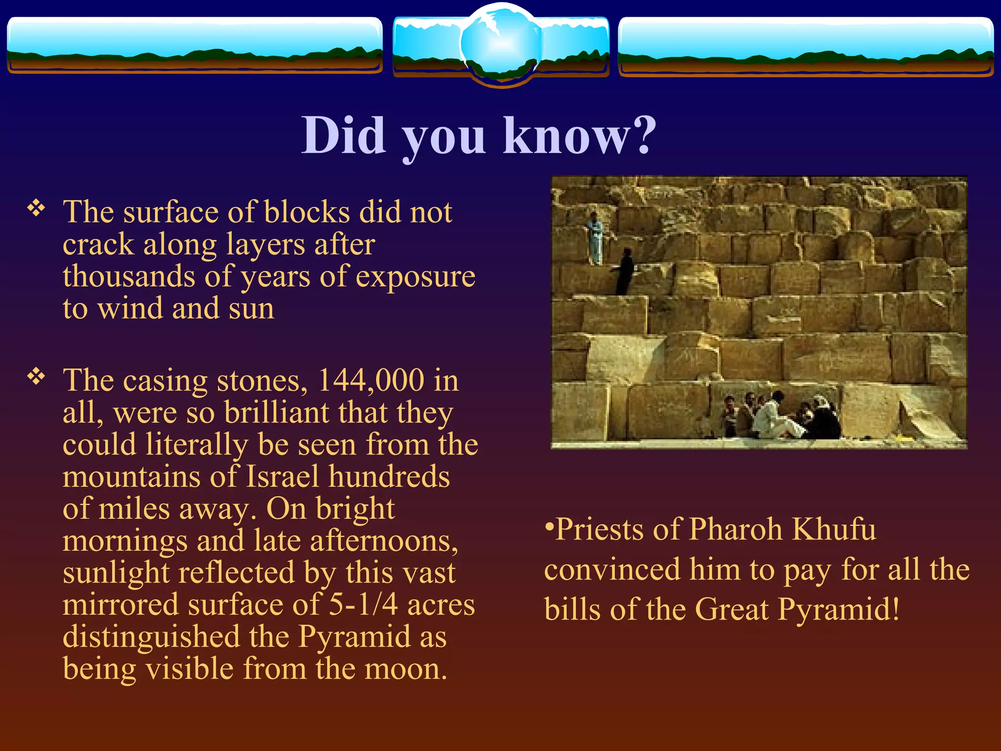Did you know?
 The surface of blocks did not
crack along layers after
thousands of years of exposure
to wind and sun
 The casing stones, 144,000 in
all, were so brilliant that they
could literally be seen from the
mountains of Israel hundreds
of miles away. On bright
mornings and late afternoons,
sunlight reflected by this vast
mirrored surface of 5-1/4 acres
distinguished the Pyramid as
being visible from the moon.
•Priests of Pharoh Khufu
convinced him to pay for all the
bills of the Great Pyramid!
 