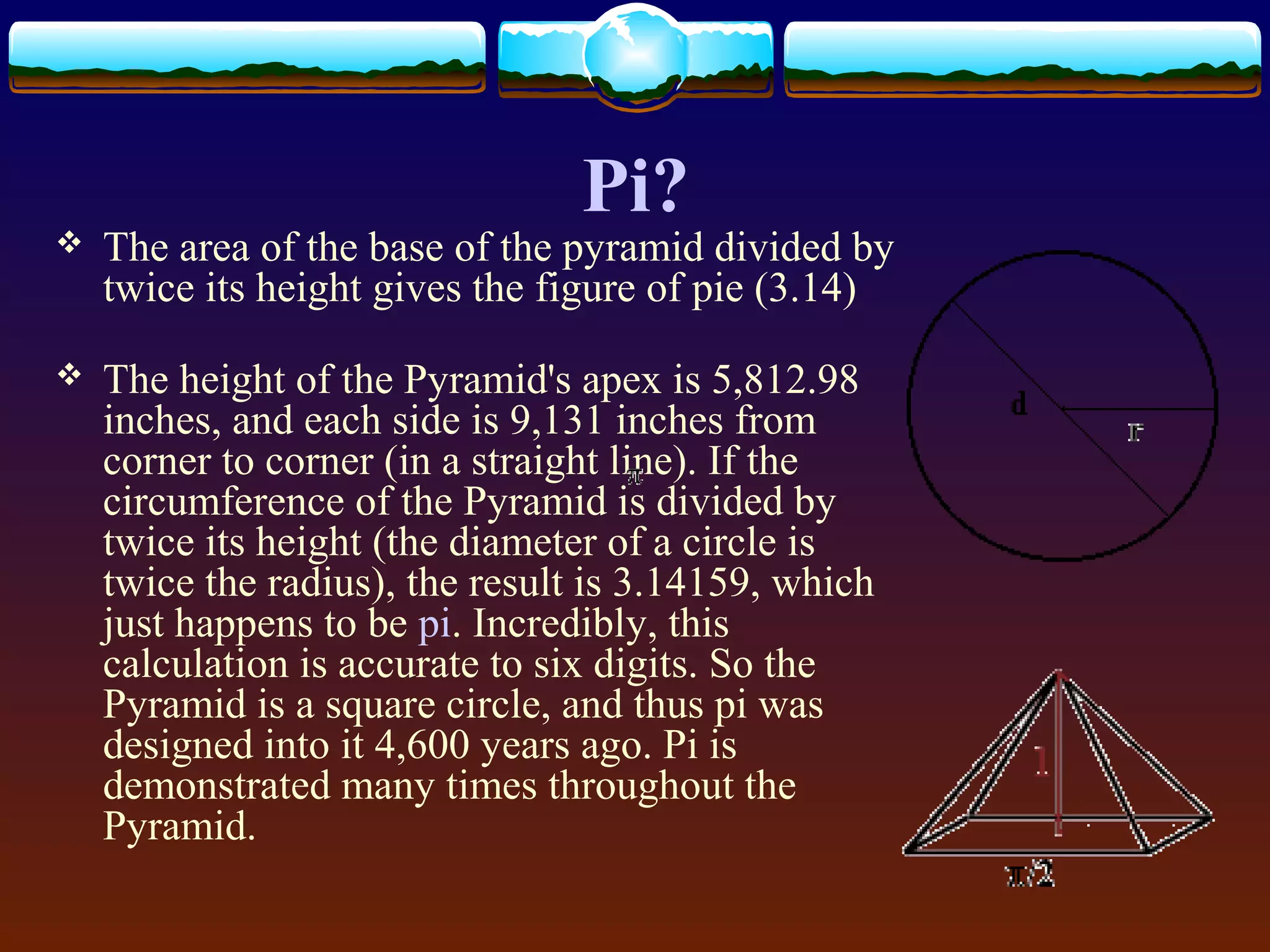  The area of the base of the pyramid divided by
twice its height gives the figure of pie (3.14)
 The height of the Pyramid's apex is 5,812.98
inches, and each side is 9,131 inches from
corner to corner (in a straight line). If the
circumference of the Pyramid is divided by
twice its height (the diameter of a circle is
twice the radius), the result is 3.14159, which
just happens to be pi. Incredibly, this
calculation is accurate to six digits. So the
Pyramid is a square circle, and thus pi was
designed into it 4,600 years ago. Pi is
demonstrated many times throughout the
Pyramid.
Pi?
 