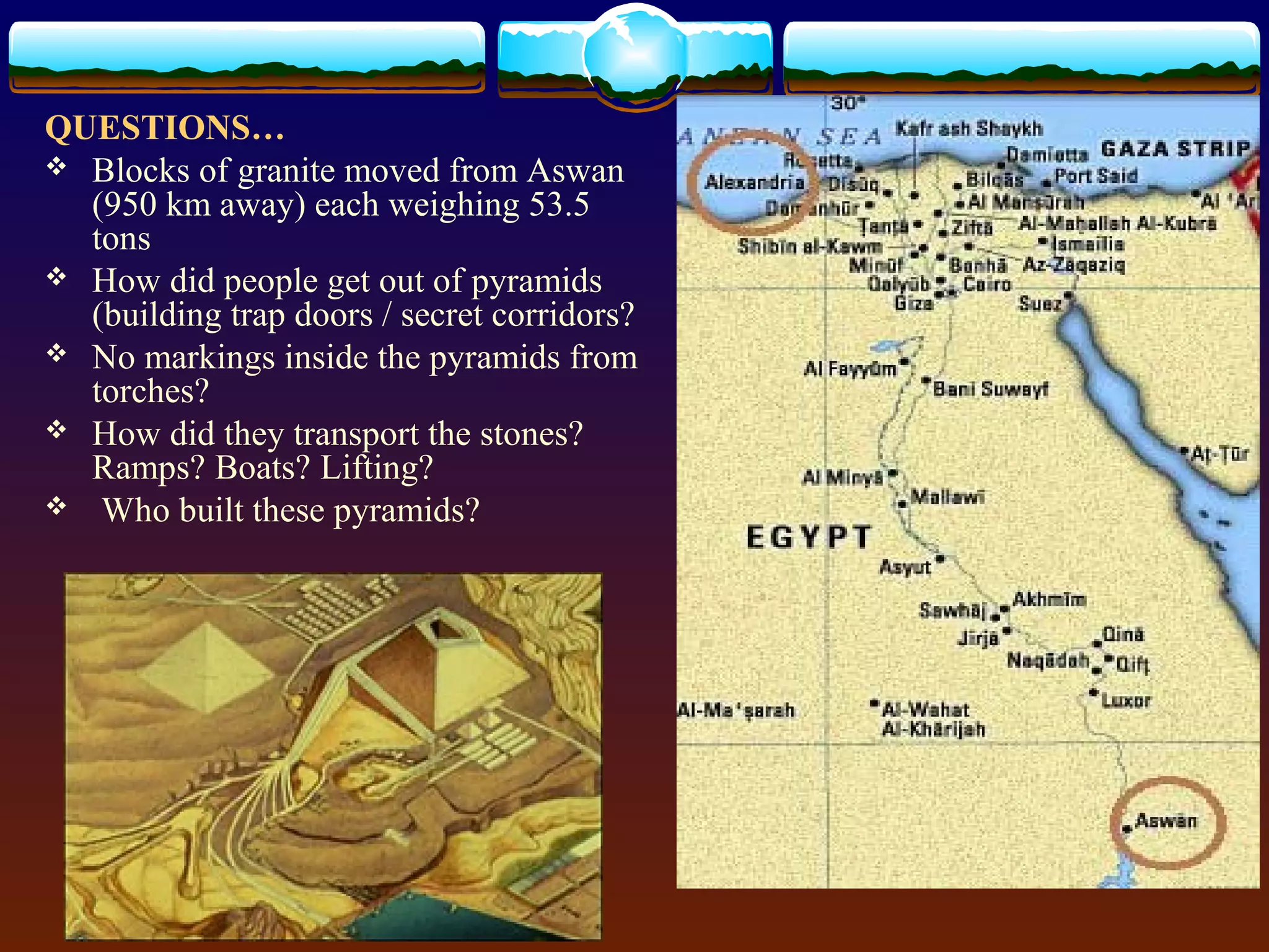 QUESTIONS…
 Blocks of granite moved from Aswan
(950 km away) each weighing 53.5
tons
 How did people get out of pyramids
(building trap doors / secret corridors?
 No markings inside the pyramids from
torches?
 How did they transport the stones?
Ramps? Boats? Lifting?
 Who built these pyramids?
 