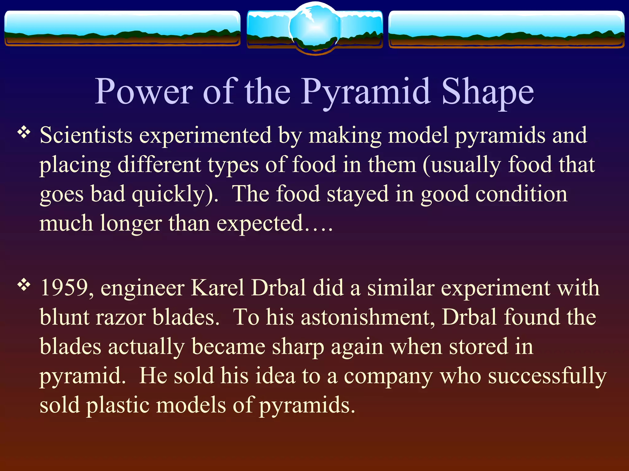 Power of the Pyramid Shape
 Scientists experimented by making model pyramids and
placing different types of food in them (usually food that
goes bad quickly). The food stayed in good condition
much longer than expected….
 1959, engineer Karel Drbal did a similar experiment with
blunt razor blades. To his astonishment, Drbal found the
blades actually became sharp again when stored in
pyramid. He sold his idea to a company who successfully
sold plastic models of pyramids.
 