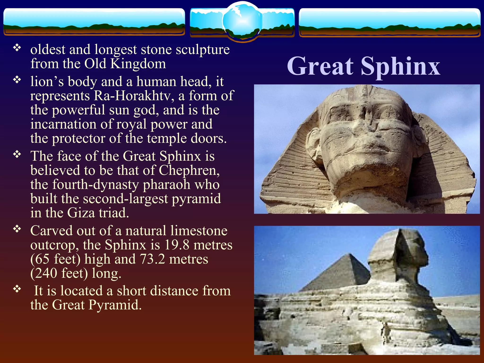 Great Sphinx
 oldest and longest stone sculpture
from the Old Kingdom
 lion’s body and a human head, it
represents Ra-Horakhtv, a form of
the powerful sun god, and is the
incarnation of royal power and
the protector of the temple doors.
 The face of the Great Sphinx is
believed to be that of Chephren,
the fourth-dynasty pharaoh who
built the second-largest pyramid
in the Giza triad.
 Carved out of a natural limestone
outcrop, the Sphinx is 19.8 metres
(65 feet) high and 73.2 metres
(240 feet) long.
 It is located a short distance from
the Great Pyramid.
 