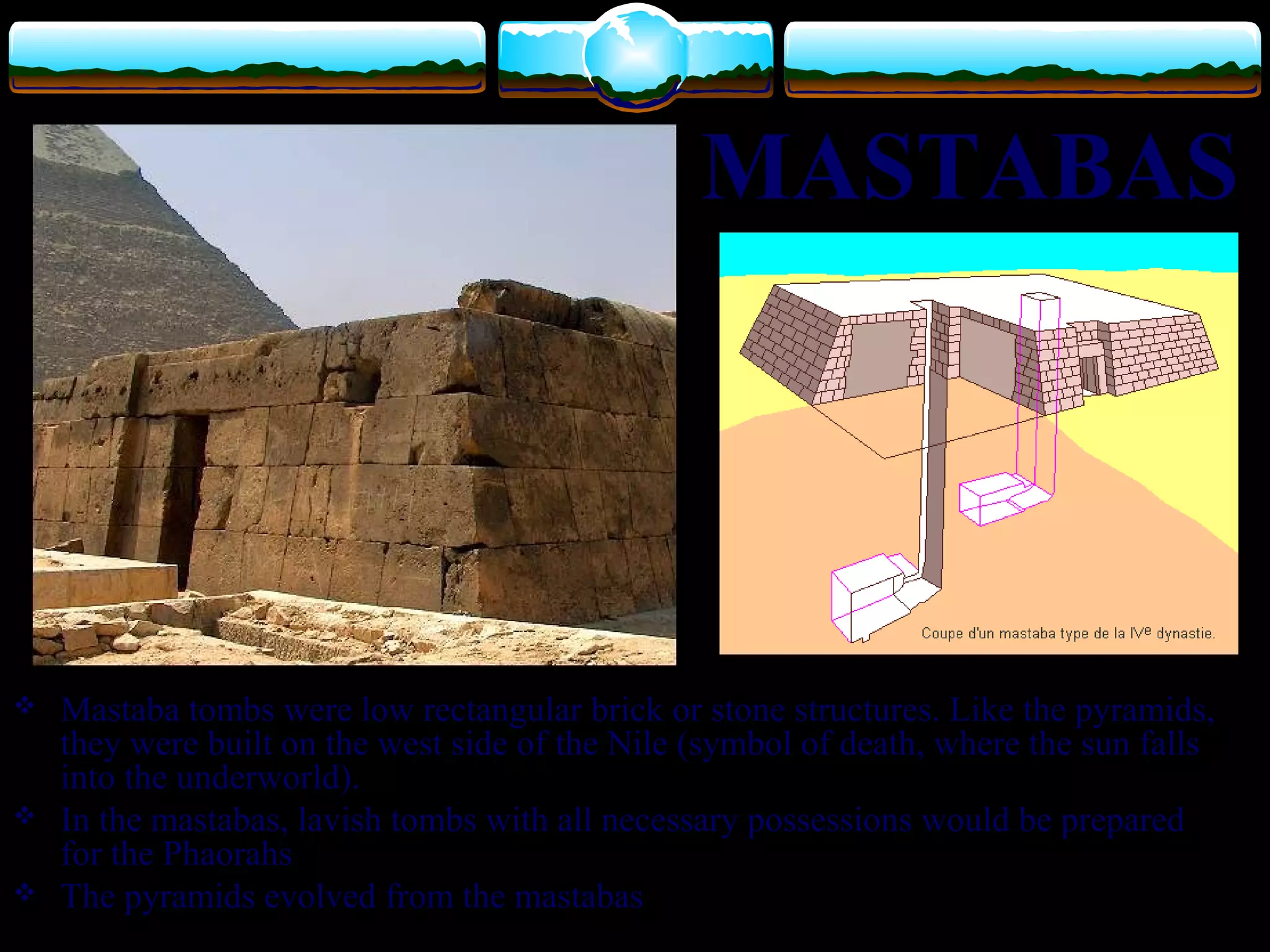  Mastaba tombs were low rectangular brick or stone structures. Like the pyramids,
they were built on the west side of the Nile (symbol of death, where the sun falls
into the underworld).
 In the mastabas, lavish tombs with all necessary possessions would be prepared
for the Phaorahs
 The pyramids evolved from the mastabas
MASTABAS
 