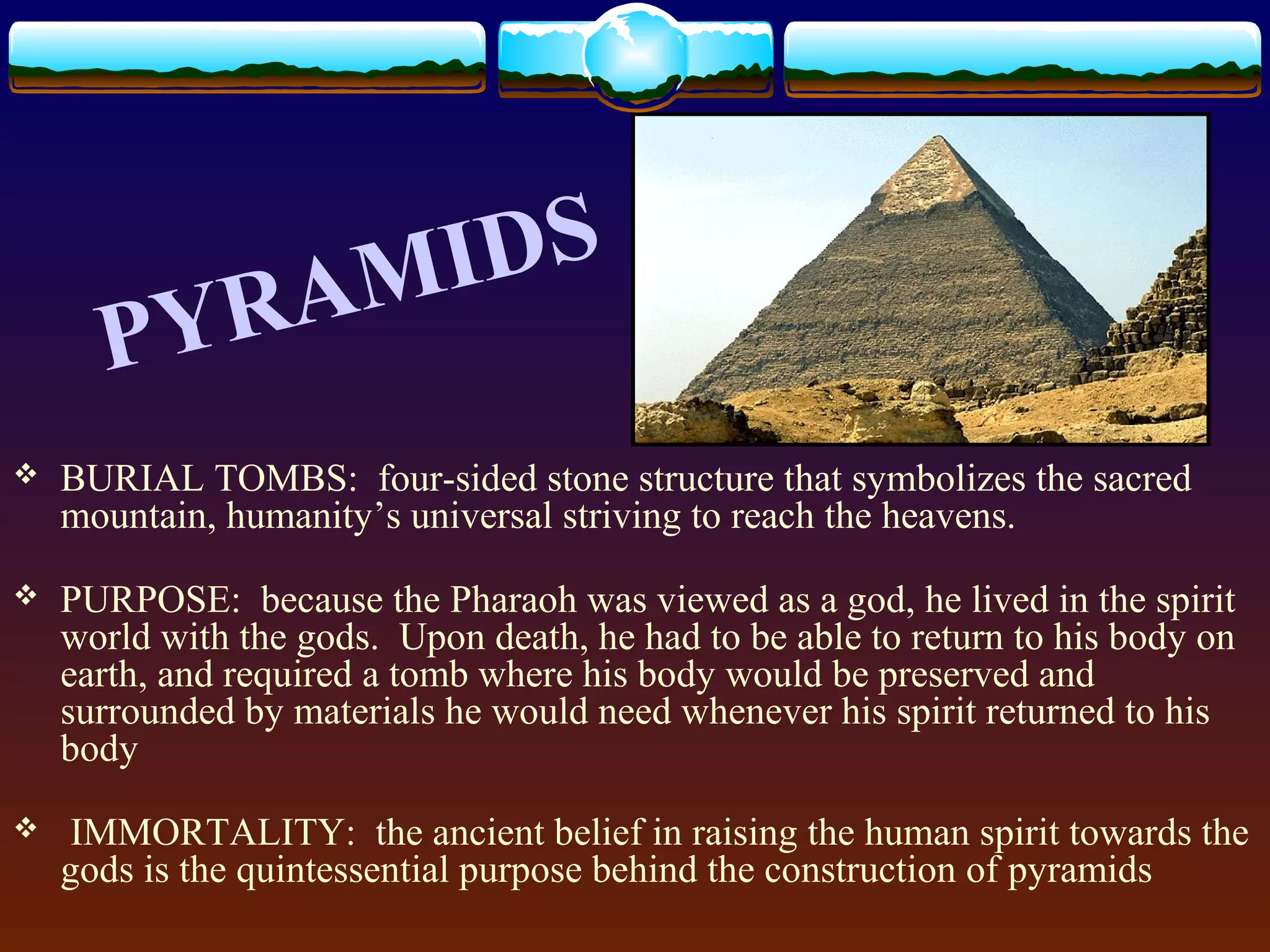  BURIAL TOMBS: four-sided stone structure that symbolizes the sacred
mountain, humanity’s universal striving to reach the heavens.
 PURPOSE: because the Pharaoh was viewed as a god, he lived in the spirit
world with the gods. Upon death, he had to be able to return to his body on
earth, and required a tomb where his body would be preserved and
surrounded by materials he would need whenever his spirit returned to his
body
 IMMORTALITY: the ancient belief in raising the human spirit towards the
gods is the quintessential purpose behind the construction of pyramids
PYRAMIDS
 