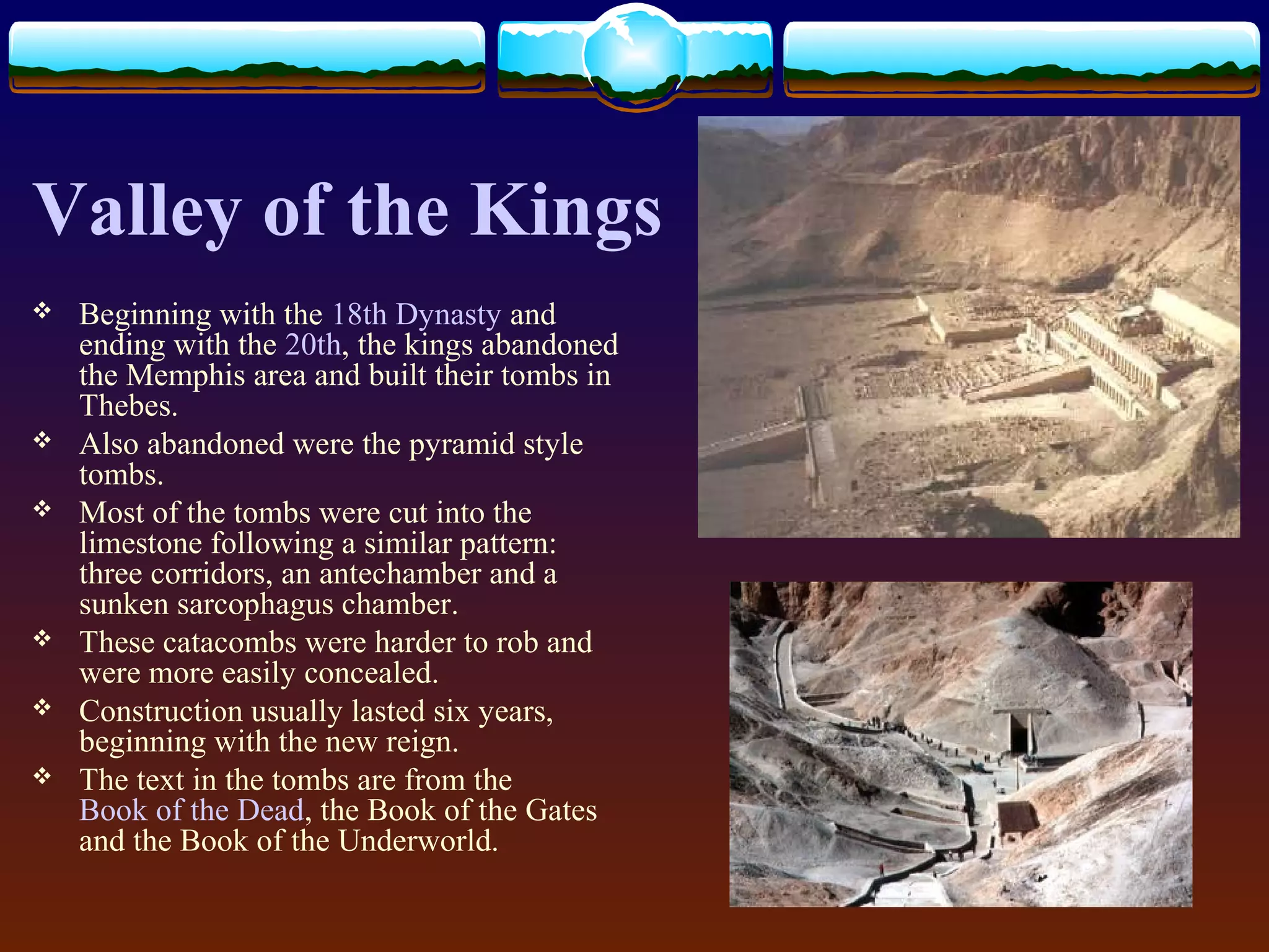 Valley of the Kings
 Beginning with the 18th Dynasty and
ending with the 20th, the kings abandoned
the Memphis area and built their tombs in
Thebes.
 Also abandoned were the pyramid style
tombs.
 Most of the tombs were cut into the
limestone following a similar pattern:
three corridors, an antechamber and a
sunken sarcophagus chamber.
 These catacombs were harder to rob and
were more easily concealed.
 Construction usually lasted six years,
beginning with the new reign.
 The text in the tombs are from the
Book of the Dead, the Book of the Gates
and the Book of the Underworld.
 