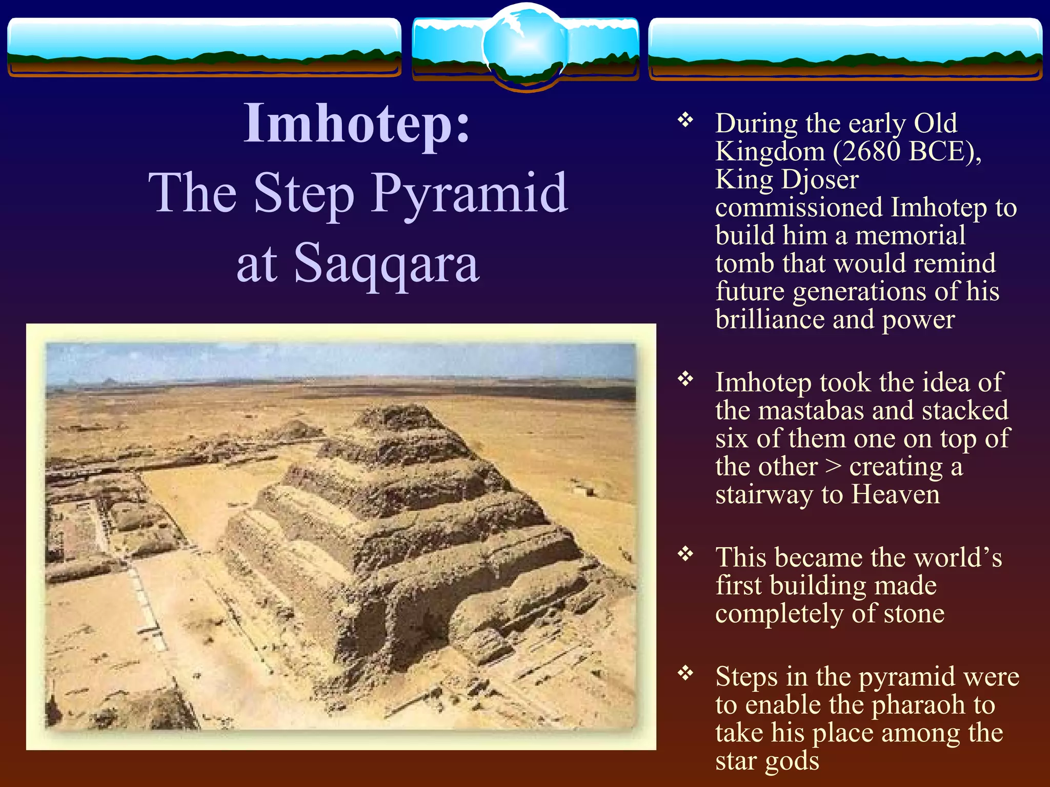 Imhotep:
The Step Pyramid
at Saqqara
 During the early Old
Kingdom (2680 BCE),
King Djoser
commissioned Imhotep to
build him a memorial
tomb that would remind
future generations of his
brilliance and power
 Imhotep took the idea of
the mastabas and stacked
six of them one on top of
the other > creating a
stairway to Heaven
 This became the world’s
first building made
completely of stone
 Steps in the pyramid were
to enable the pharaoh to
take his place among the
star gods
 