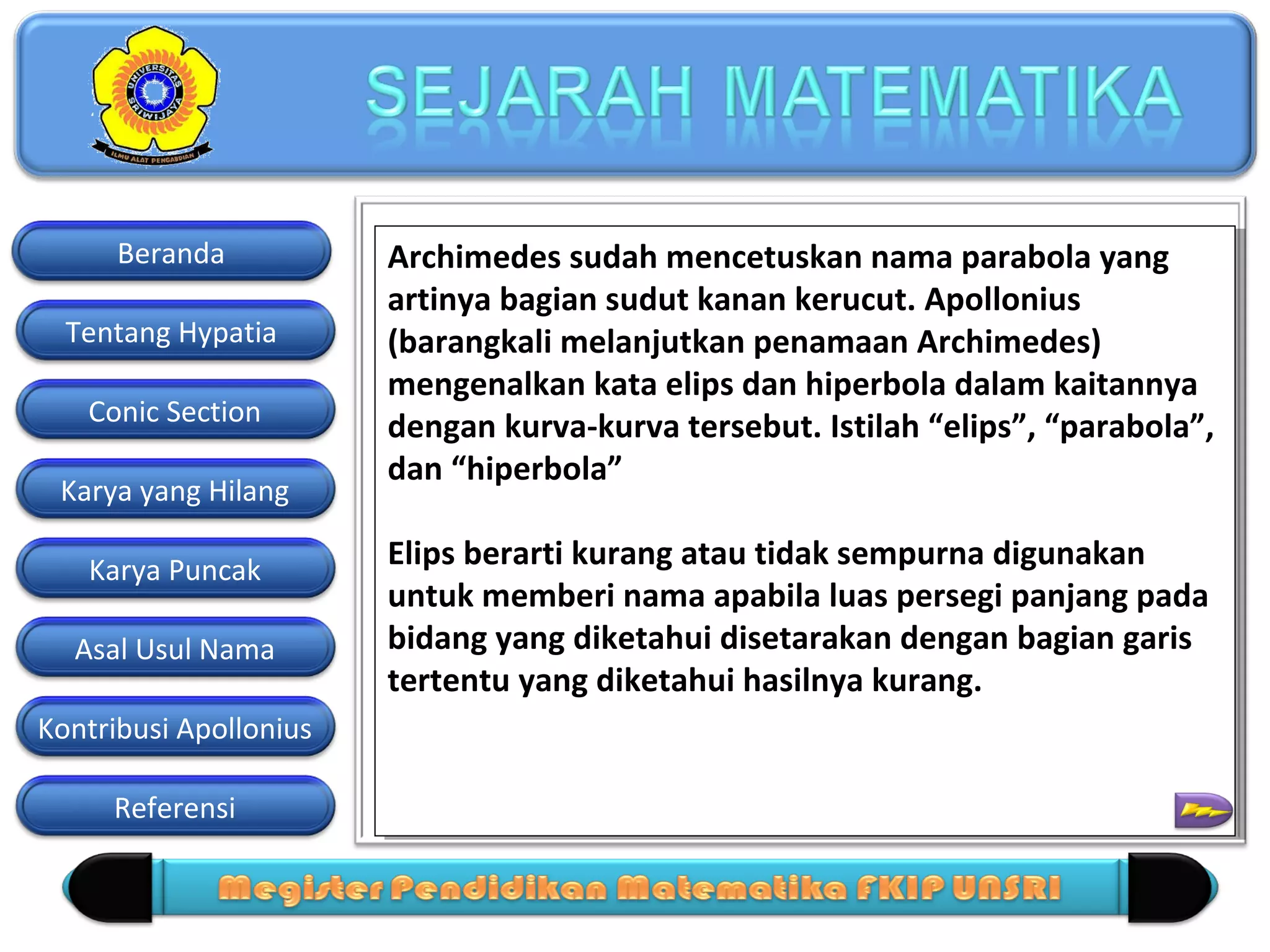 Beranda
Tentang Hypatia
Conic Section
Karya yang Hilang
Karya Puncak
Asal Usul Nama
Kontribusi Apollonius
Referensi

Archimedes sudah mencetuskan nama parabola yang
Archimedes sudah mencetuskan nama parabola yang
artinya bagian sudut kanan kerucut. Apollonius
artinya bagian sudut kanan kerucut. Apollonius
(barangkali melanjutkan penamaan Archimedes)
(barangkali melanjutkan penamaan Archimedes)
mengenalkan kata elips dan hiperbola dalam kaitannya
mengenalkan kata elips dan hiperbola dalam kaitannya
dengan kurva-kurva tersebut. Istilah “elips”, “parabola”,
dengan kurva-kurva tersebut. Istilah “elips”, “parabola”,
dan “hiperbola”
dan “hiperbola”
Elips berarti kurang atau tidak sempurna digunakan
Elips berarti kurang atau tidak sempurna digunakan
untuk memberi nama apabila luas persegi panjang pada
untuk memberi nama apabila luas persegi panjang pada
bidang yang diketahui disetarakan dengan bagian garis
bidang yang diketahui disetarakan dengan bagian garis
tertentu yang diketahui hasilnya kurang.
tertentu yang diketahui hasilnya kurang.

 