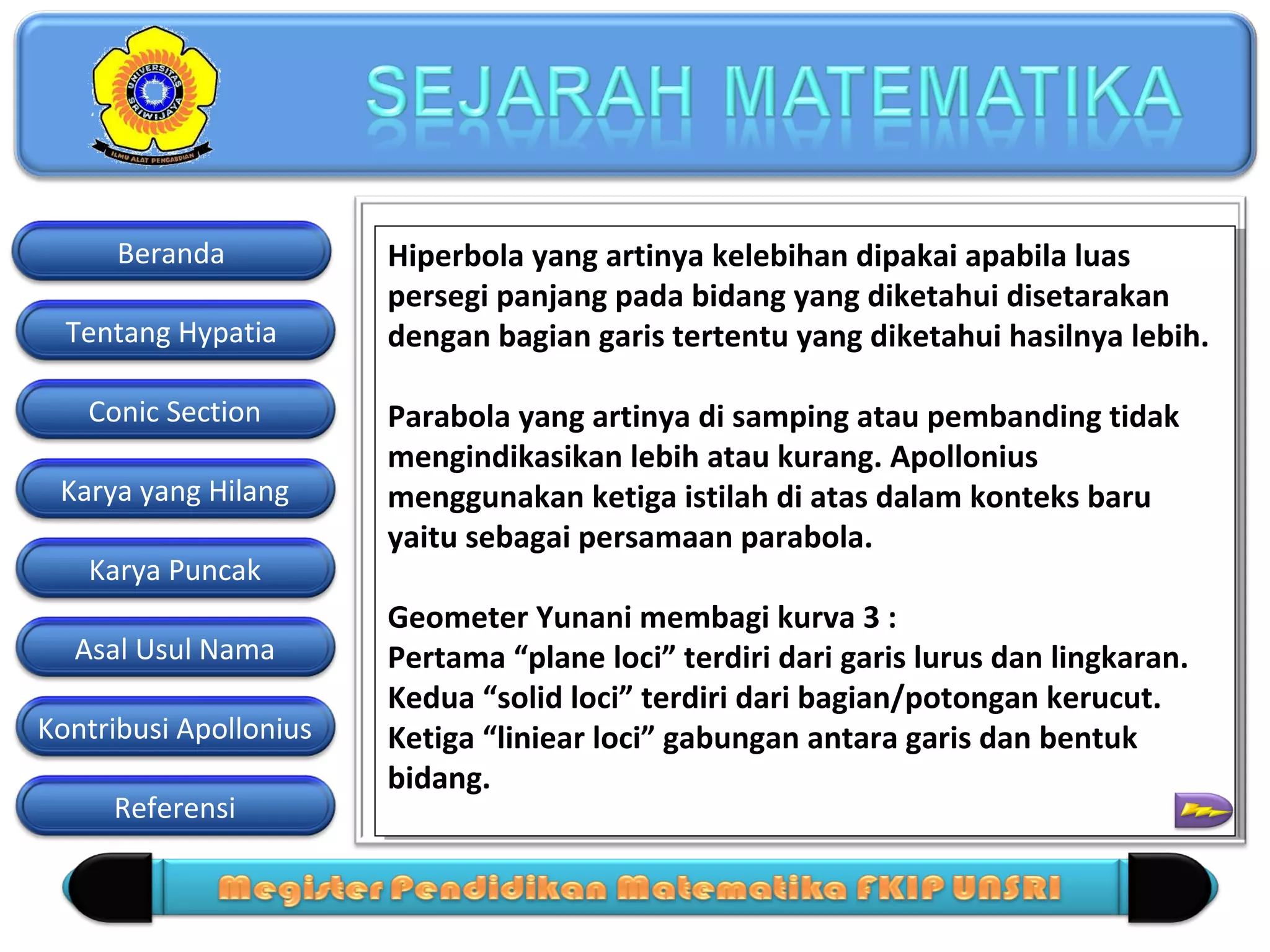 Beranda
Tentang Hypatia
Conic Section
Karya yang Hilang
Karya Puncak
Asal Usul Nama
Kontribusi Apollonius
Referensi

Hiperbola yang artinya kelebihan dipakai apabila luas
Hiperbola yang artinya kelebihan dipakai apabila luas
persegi panjang pada bidang yang diketahui disetarakan
persegi panjang pada bidang yang diketahui disetarakan
dengan bagian garis tertentu yang diketahui hasilnya lebih.
dengan bagian garis tertentu yang diketahui hasilnya lebih.
Parabola yang artinya di samping atau pembanding tidak
Parabola yang artinya di samping atau pembanding tidak
mengindikasikan lebih atau kurang. Apollonius
mengindikasikan lebih atau kurang. Apollonius
menggunakan ketiga istilah di atas dalam konteks baru
menggunakan ketiga istilah di atas dalam konteks baru
yaitu sebagai persamaan parabola.
yaitu sebagai persamaan parabola.
Geometer Yunani membagi kurva 3 ::
Geometer Yunani membagi kurva 3
Pertama “plane loci” terdiri dari garis lurus dan lingkaran.
Pertama “plane loci” terdiri dari garis lurus dan lingkaran.
Kedua “solid loci” terdiri dari bagian/potongan kerucut.
Kedua “solid loci” terdiri dari bagian/potongan kerucut.
Ketiga “liniear loci” gabungan antara garis dan bentuk
Ketiga “liniear loci” gabungan antara garis dan bentuk
bidang. n ≥ 0, r ≥ 0
bidang.

 