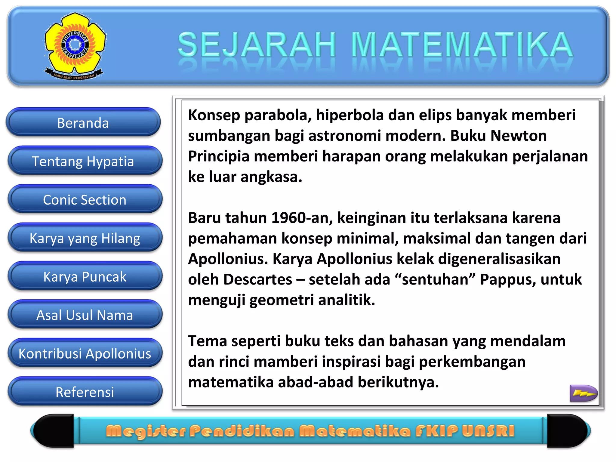 Beranda
Tentang Hypatia
Conic Section
Karya yang Hilang
Karya Puncak
Asal Usul Nama
Kontribusi Apollonius
Referensi

Konsep parabola, hiperbola dan elips banyak memberi
Konsep parabola, hiperbola dan elips banyak memberi
sumbangan bagi astronomi modern. Buku Newton
sumbangan bagi astronomi modern. Buku Newton
Principia memberi harapan orang melakukan perjalanan
Principia memberi harapan orang melakukan perjalanan
ke luar angkasa.
ke luar angkasa.
Baru tahun 1960-an, keinginan itu terlaksana karena
Baru tahun 1960-an, keinginan itu terlaksana karena
pemahaman konsep minimal, maksimal dan tangen dari
pemahaman konsep minimal, maksimal dan tangen dari
Apollonius. Karya Apollonius kelak digeneralisasikan
Apollonius. Karya Apollonius kelak digeneralisasikan
oleh Descartes – setelah ada “sentuhan” Pappus, untuk
oleh Descartes – setelah ada “sentuhan” Pappus, untuk
menguji geometri analitik.
menguji geometri analitik.
Tema seperti buku teks dan bahasan yang mendalam
Tema seperti buku teks dan bahasan yang mendalam
dan rinci mamberi inspirasi bagi perkembangan
dan rinci mamberi inspirasi bagi perkembangan
matematika abad-abad berikutnya.
matematika abad-abad berikutnya.

 