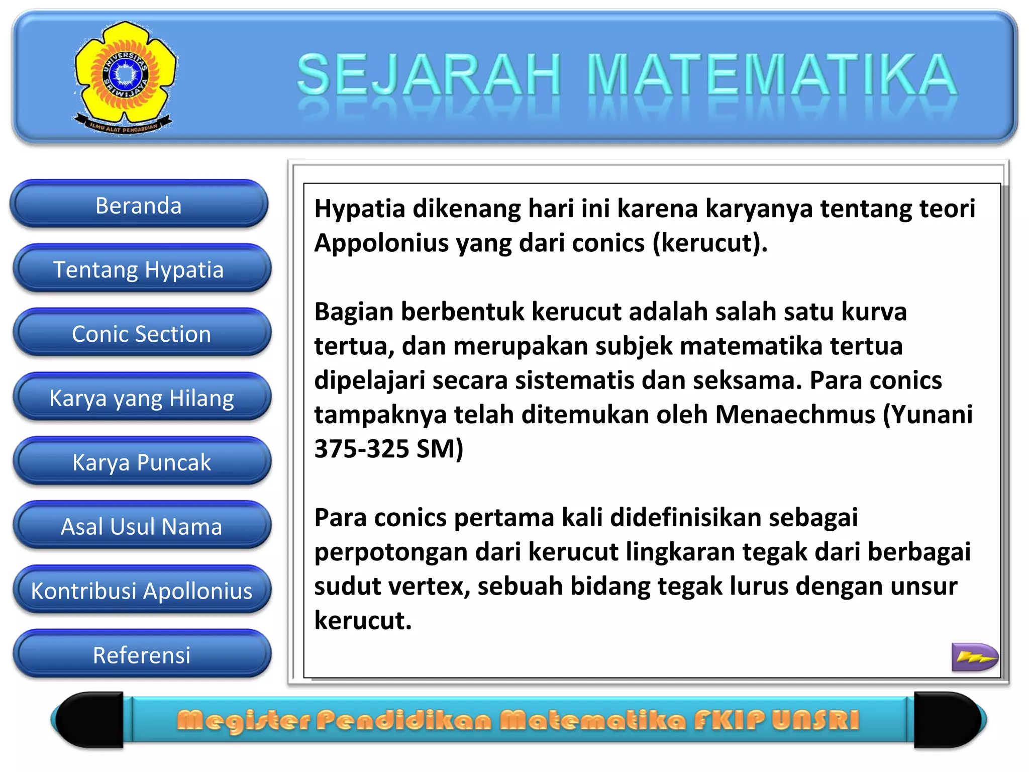Beranda
Tentang Hypatia
Conic Section
Karya yang Hilang
Karya Puncak
Asal Usul Nama
Kontribusi Apollonius
Referensi

Hypatia dikenang hari ini karena karyanya tentang teori
Hypatia dikenang hari ini karena karyanya tentang teori
Appolonius yang dari conics (kerucut).
Appolonius yang dari conics (kerucut).
Bagian berbentuk kerucut adalah salah satu kurva
Bagian berbentuk kerucut adalah salah satu kurva
tertua, dan merupakan subjek matematika tertua
tertua, dan merupakan subjek matematika tertua
dipelajari secara sistematis dan seksama. Para conics
dipelajari secara sistematis dan seksama. Para conics
tampaknya telah ditemukan oleh Menaechmus (Yunani
tampaknya telah ditemukan oleh Menaechmus (Yunani
375-325 SM)
375-325 SM)
Para conics pertama kali didefinisikan sebagai
Para conics pertama kali didefinisikan sebagai
perpotongan dari kerucut lingkaran tegak dari berbagai
perpotongan dari kerucut lingkaran tegak dari berbagai
sudut vertex, sebuah bidang tegak lurus dengan unsur
sudut vertex, sebuah bidang tegak lurus dengan unsur
kerucut.
kerucut.

 