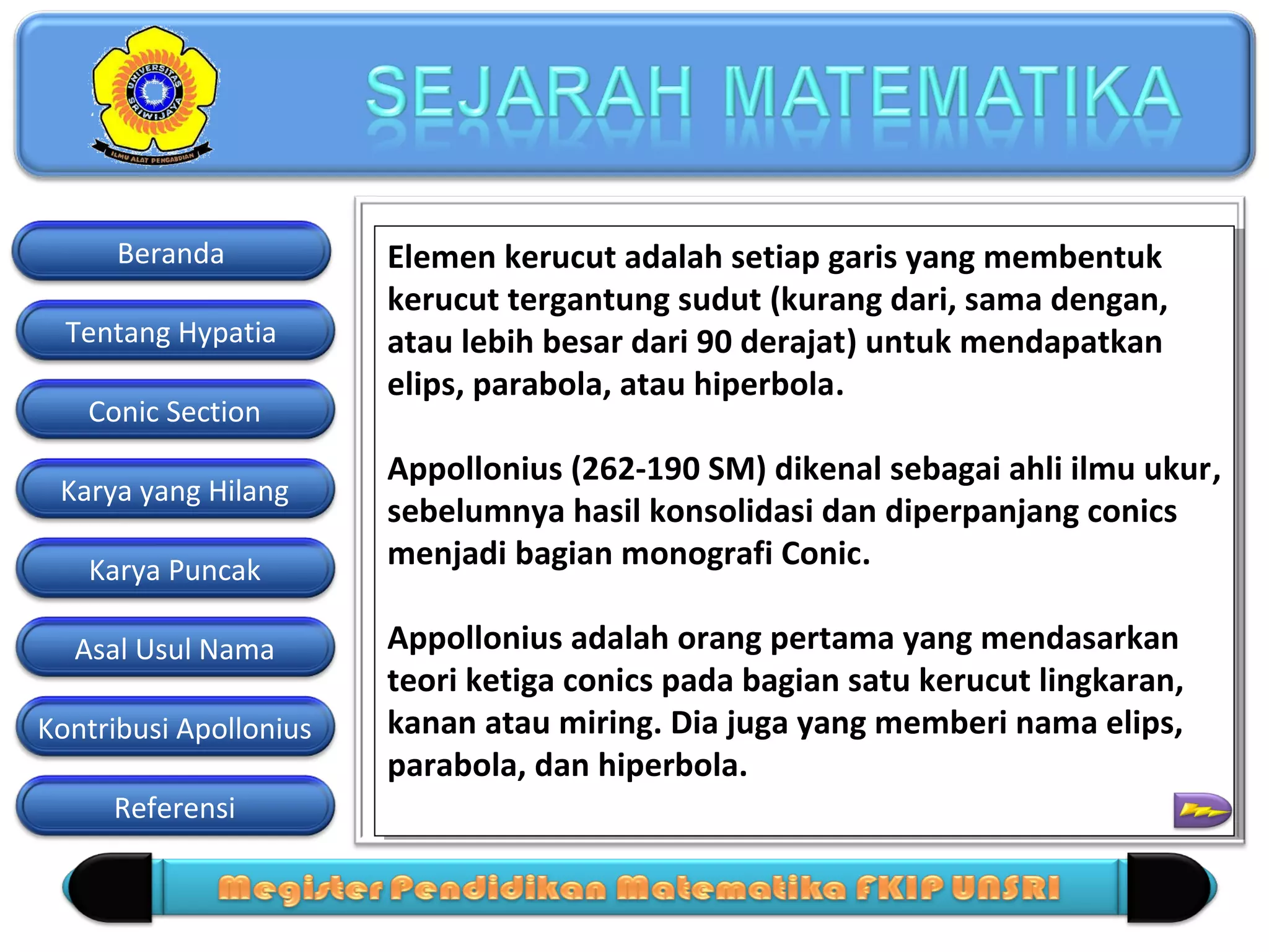 Beranda
Tentang Hypatia
Conic Section
Karya yang Hilang
Karya Puncak
Asal Usul Nama
Kontribusi Apollonius
Referensi

Elemen kerucut adalah setiap garis yang membentuk
Elemen kerucut adalah setiap garis yang membentuk
kerucut tergantung sudut (kurang dari, sama dengan,
kerucut tergantung sudut (kurang dari, sama dengan,
atau lebih besar dari 90 derajat) untuk mendapatkan
atau lebih besar dari 90 derajat) untuk mendapatkan
elips, parabola, atau hiperbola.
elips, parabola, atau hiperbola.
Appollonius (262-190 SM) dikenal sebagai ahli ilmu ukur,
Appollonius (262-190 SM) dikenal sebagai ahli ilmu ukur,
sebelumnya hasil konsolidasi dan diperpanjang conics
sebelumnya hasil konsolidasi dan diperpanjang conics
menjadi bagian monografi Conic.
menjadi bagian monografi Conic.
Appollonius adalah orang pertama yang mendasarkan
Appollonius adalah orang pertama yang mendasarkan
teori ketiga conics pada bagian satu kerucut lingkaran,
teori ketiga conics pada bagian satu kerucut lingkaran,
kanan atau miring. Dia juga yang memberi nama elips,
kanan atau miring. Dia juga yang memberi nama elips,
parabola, dan hiperbola.
parabola, dan hiperbola.

 
