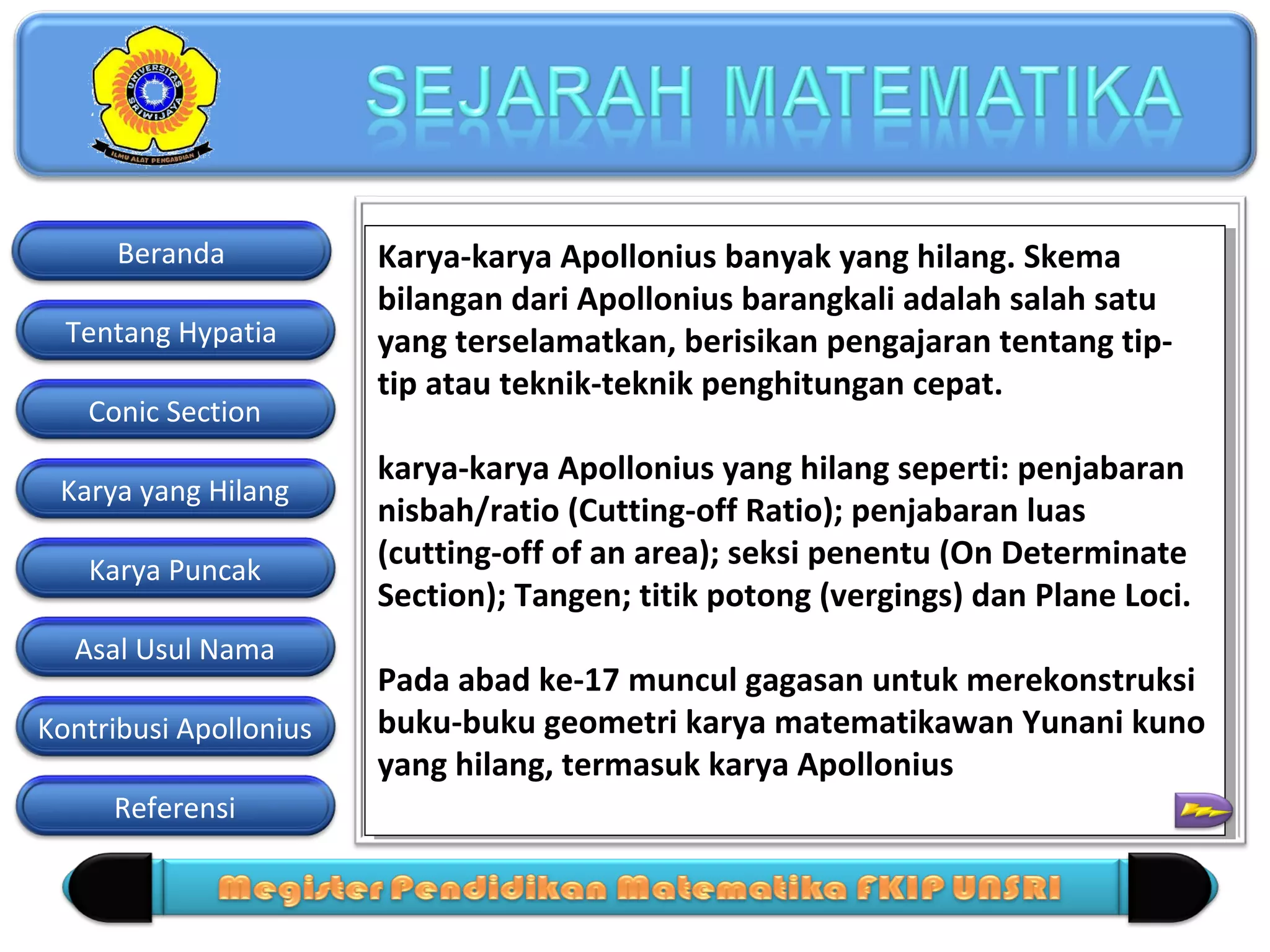 Beranda
Tentang Hypatia
Conic Section
Karya yang Hilang
Karya Puncak
Asal Usul Nama
Kontribusi Apollonius
Referensi

Karya-karya Apollonius banyak yang hilang. Skema
Karya-karya Apollonius banyak yang hilang. Skema
bilangan dari Apollonius barangkali adalah salah satu
bilangan dari Apollonius barangkali adalah salah satu
yang terselamatkan, berisikan pengajaran tentang tipyang terselamatkan, berisikan pengajaran tentang tiptip atau teknik-teknik penghitungan cepat.
tip atau teknik-teknik penghitungan cepat.
karya-karya Apollonius yang hilang seperti: penjabaran
karya-karya Apollonius yang hilang seperti: penjabaran
nisbah/ratio (Cutting-off Ratio); penjabaran luas
nisbah/ratio (Cutting-off Ratio); penjabaran luas
(cutting-off of an area); seksi penentu (On Determinate
(cutting-off of an area); seksi penentu (On Determinate
Section); Tangen; titik potong (vergings) dan Plane Loci.
Section); Tangen; titik potong (vergings) dan Plane Loci.
Pada abad ke-17 muncul gagasan untuk merekonstruksi
Pada abad ke-17 muncul gagasan untuk merekonstruksi
buku-buku geometri karya matematikawan Yunani kuno
buku-buku geometri karya matematikawan Yunani kuno
yang hilang, termasuk karya Apollonius 12 Macam
yang hilang, termasuk karya Apollonius
=

 