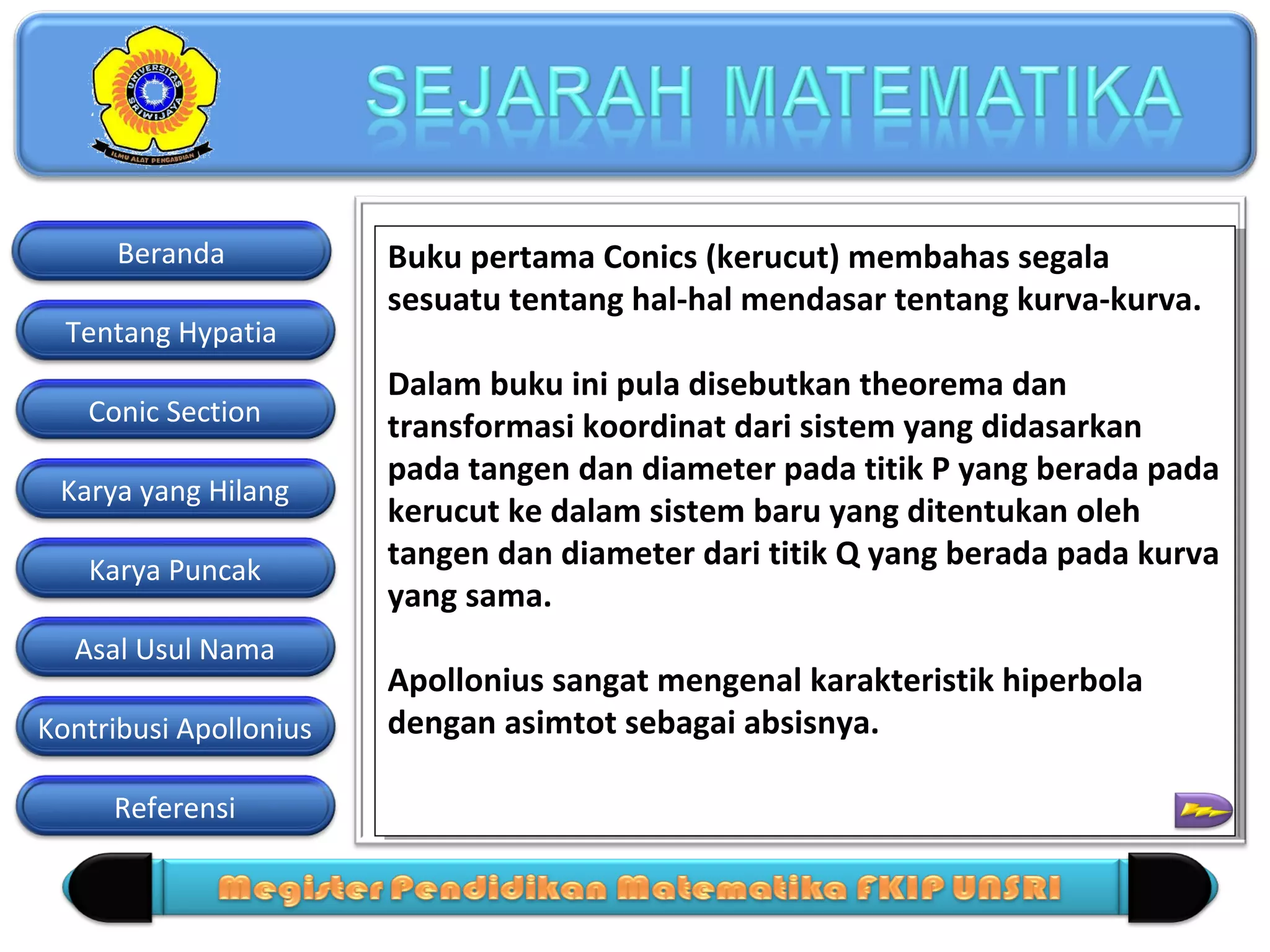 Beranda
Tentang Hypatia
Conic Section
Karya yang Hilang
Karya Puncak
Asal Usul Nama
Kontribusi Apollonius
Referensi

Buku pertama Conics (kerucut) membahas segala
Buku pertama Conics (kerucut) membahas segala
sesuatu tentang hal-hal mendasar tentang kurva-kurva.
sesuatu tentang hal-hal mendasar tentang kurva-kurva.
Dalam buku ini pula disebutkan theorema dan
Dalam buku ini pula disebutkan theorema dan
transformasi koordinat dari sistem yang didasarkan
transformasi koordinat dari sistem yang didasarkan
pada tangen dan diameter pada titik P yang berada pada
pada tangen dan diameter pada titik P yang berada pada
kerucut ke dalam sistem baru yang ditentukan oleh
kerucut ke dalam sistem baru yang ditentukan oleh
tangen dan diameter dari titik Q yang berada pada kurva
tangen dan diameter dari titik Q yang berada pada kurva
yang sama.
yang sama.
Apollonius sangat mengenal karakteristik hiperbola
Apollonius sangat mengenal karakteristik hiperbola
dengan asimtot sebagai absisnya.
dengan asimtot sebagai absisnya.

 