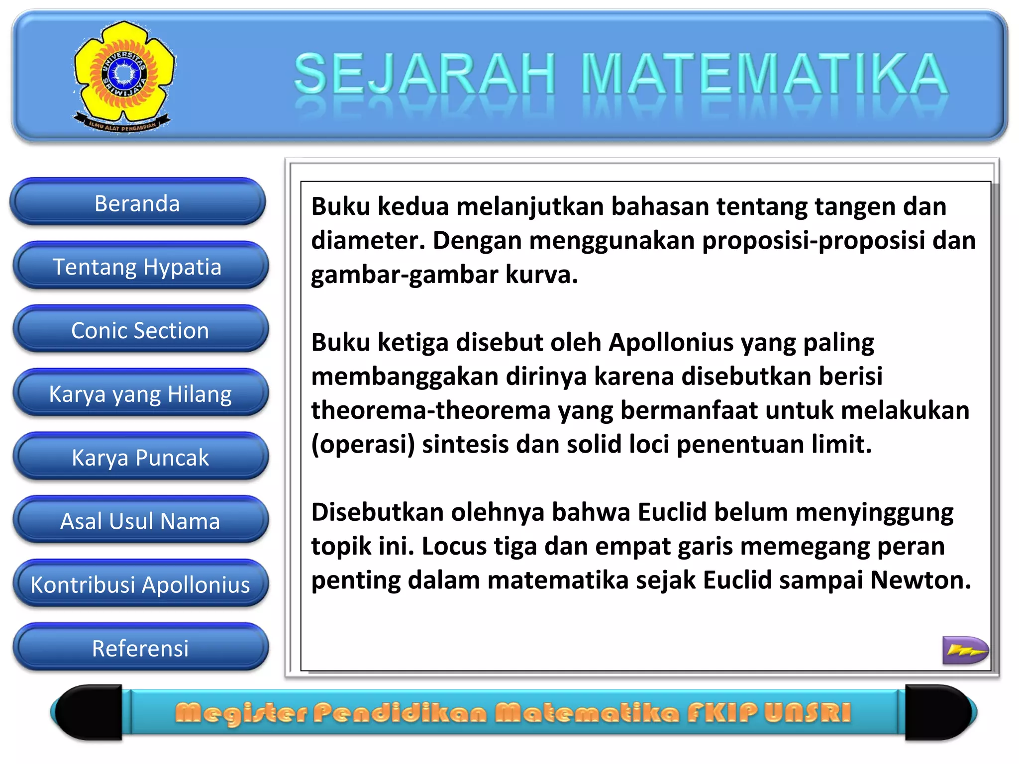 Beranda
Tentang Hypatia
Conic Section
Karya yang Hilang
Karya Puncak
Asal Usul Nama
Kontribusi Apollonius
Referensi

Buku kedua melanjutkan bahasan tentang tangen dan
Buku kedua melanjutkan bahasan tentang tangen dan
diameter. Dengan menggunakan proposisi-proposisi dan
diameter. Dengan menggunakan proposisi-proposisi dan
gambar-gambar kurva.
gambar-gambar kurva.
Buku ketiga disebut oleh Apollonius yang paling
Buku ketiga disebut oleh Apollonius yang paling
membanggakan dirinya karena disebutkan berisi
membanggakan dirinya karena disebutkan berisi
theorema-theorema yang bermanfaat untuk melakukan
theorema-theorema yang bermanfaat untuk melakukan
(operasi) sintesis dan solid loci penentuan limit.
(operasi) sintesis dan solid loci penentuan limit.
Disebutkan olehnya bahwa Euclid belum menyinggung
Disebutkan olehnya bahwa Euclid belum menyinggung
topik ini. Locus tiga dan empat garis memegang peran
topik ini. Locus tiga dan empat garis memegang peran
penting dalam matematika sejak Euclid sampai Newton.
penting dalam matematika sejak Euclid sampai Newton.

 