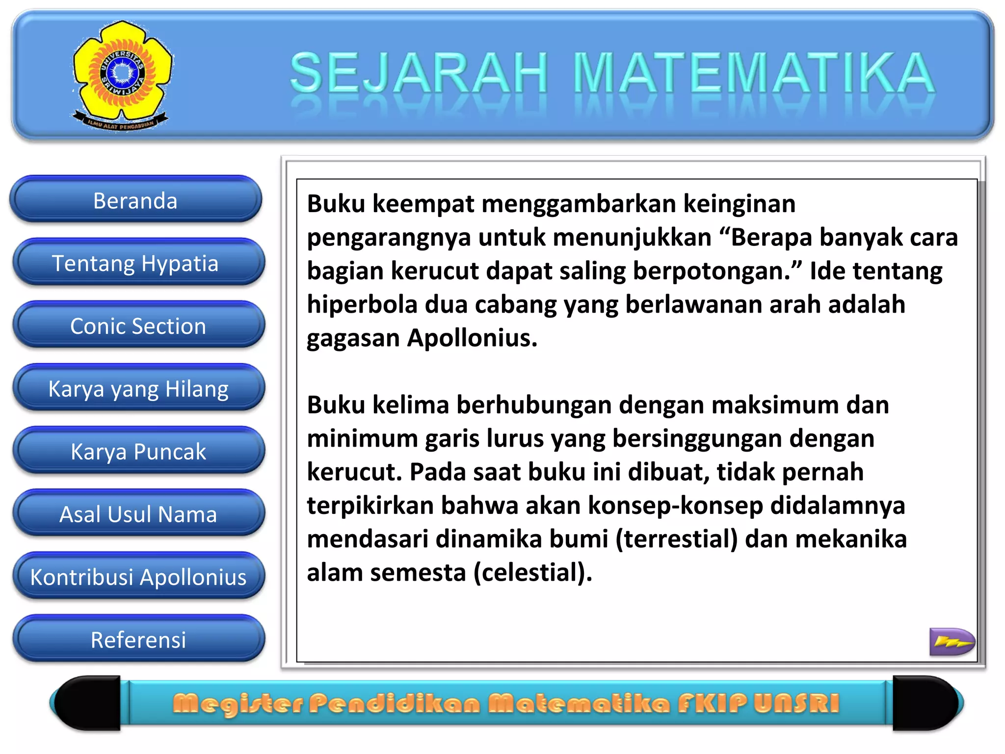 Beranda
Tentang Hypatia
Conic Section
Karya yang Hilang
Karya Puncak
Asal Usul Nama
Kontribusi Apollonius
Referensi

Buku keempat menggambarkan keinginan
Buku keempat menggambarkan keinginan
pengarangnya untuk menunjukkan “Berapa banyak cara
pengarangnya untuk menunjukkan “Berapa banyak cara
bagian kerucut dapat saling berpotongan.” Ide tentang
bagian kerucut dapat saling berpotongan.” Ide tentang
hiperbola dua cabang yang berlawanan arah adalah
hiperbola dua cabang yang berlawanan arah adalah
gagasan Apollonius.
gagasan Apollonius.
Buku kelima berhubungan dengan maksimum dan
Buku kelima berhubungan dengan maksimum dan
minimum garis lurus yang bersinggungan dengan
minimum garis lurus yang bersinggungan dengan
kerucut. Pada saat buku ini dibuat, tidak pernah
kerucut. Pada saat buku ini dibuat, tidak pernah
terpikirkan bahwa akan konsep-konsep didalamnya
terpikirkan bahwa akan konsep-konsep didalamnya
mendasari dinamika bumi (terrestial) dan mekanika
mendasari dinamika bumi (terrestial) dan mekanika
alam semesta (celestial).
alam semesta (celestial).

 