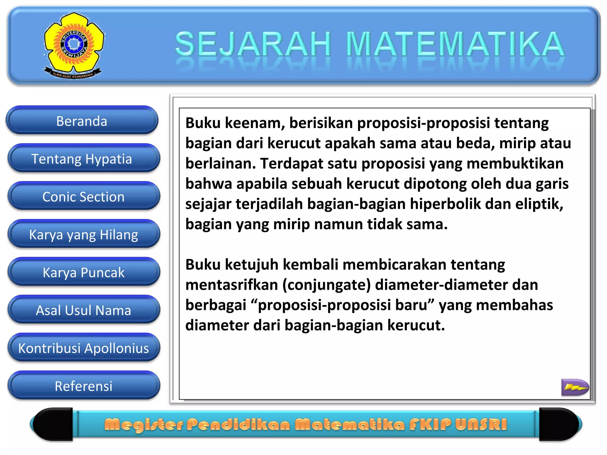 Beranda
Tentang Hypatia
Conic Section
Karya yang Hilang
Karya Puncak
Asal Usul Nama
Kontribusi Apollonius
Referensi

Buku keenam, berisikan proposisi-proposisi tentang
Buku keenam, berisikan proposisi-proposisi tentang
bagian dari kerucut apakah sama atau beda, mirip atau
bagian dari kerucut apakah sama atau beda, mirip atau
berlainan. Terdapat satu proposisi yang membuktikan
berlainan. Terdapat satu proposisi yang membuktikan
bahwa apabila sebuah kerucut dipotong oleh dua garis
bahwa apabila sebuah kerucut dipotong oleh dua garis
sejajar terjadilah bagian-bagian hiperbolik dan eliptik,
sejajar terjadilah bagian-bagian hiperbolik dan eliptik,
bagian yang mirip namun tidak sama.
bagian yang mirip namun tidak sama.
Buku ketujuh kembali membicarakan tentang
Buku ketujuh kembali membicarakan tentang
mentasrifkan (conjungate) diameter-diameter dan
mentasrifkan (conjungate) diameter-diameter dan
berbagai “proposisi-proposisi baru” yang membahas
berbagai “proposisi-proposisi baru” yang membahas
=
diameter dari bagian-bagian kerucut.
diameter dari bagian-bagian kerucut.

 