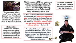 The Sovereign LORD has given me a
well-instructed tongue, to know the
word that sustains the weary. He
wakens me morning by morning,
wakens my ear to listen like one
being instructed.-Isaiah 50:4
“It means your future
hasn’t been written yet.
No one’s has! Your future
is whatever you make it.
So make it a good one!”-
Back to the Future: Part III
So don’t boast about following a particular
human leader. For everything belongs to
you- whether Paul or Apollos or Peter, or
the world, or life and death, or the present
and the future. Everything belongs to you,
and you belong to Christ, and Christ
belongs to God.- 1 Cor 3:21-23
The faith which you have [that gives
you freedom of choice], have as your
own conviction before God [just keep it
between yourself and God, seeking His
will]. Happy is he who has no reason to
condemn himself for what he
approves.- Rom 14:22
Fear not, little flock;
for it is your Father's
good pleasure to give
you the kingdom.
Matthew 25:34
Then the King will say to
those on His right, 'Come,
you who are blessed by My
Father, inherit the kingdom
prepared for you from the
foundation of the world.
 