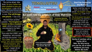Don't be fooled by
the Matrix!!!
“Heaven” is “ouranos,” which
literally means expansion.
But seek first the kingdom of God- Matt 6:33
“Do not be afraid, little
flock, for your Father has
been pleased to give you
the kingdom.- Luke 12:32 Neither shall they say, Lo
here! or, lo there! for,
behold, the kingdom of God
is within you.- Luke 17:21
Thus says the LORD, your
Redeemer, who formed
you from the womb: “I am
the LORD, who made all
things, who alone stretched
out the heavens, who
spread out the earth by
myself,- Isaiah 44:24
You are God!!!
Therefore let no one boast
in men. For all things
are yours - 1 Cor 3:21
He told them another
parable: “The kingdom of
heaven is like a mustard
seed, which a man took
and planted in his field.-
Matt 13:31
Mustard seed
His divine power has given
us everything we need for a
godly life through our
knowledge of him who
called us by his own glory
and goodness.- 2 Peter 1:3
Blessed is the one who
does not condemn
himself by what he
approves.- Rom 14:22
Vanity of vanities; all is
vanity; All is
fake. So why worry,
you can be, do or have
whatever you truly
desire- Be truth!
Consume,Assume,
Imagine and Feelas if!
I have set before thee an
open door,and no man
can shut it.- Rev 3:8
 