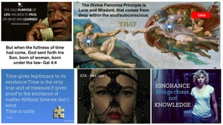 GTA - Red Lips
The Divine Feminine Principle is
Love and Wisdom, that comes from
deep within the soul/subconscious.
But when the fullness of time
had come, God sent forth his
Son, born of woman, born
under the law- Gal 4:4
Lucy
 