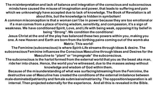 The misinterpretation and lack of balance and integration of the consciousand subconscious
mindshave caused the misuseof imagination and power, that leads to suffering and pain
which we unknowingly have accepted due to lack of knowledge. The Book of Revelation is all
about this, but the knowledge is hidden in symbolism!
A common misconception is that a woman can’t be in power because they are too emotional or
if a man comes from a place of loving wisdom, sensitivity, and compassion, it’s a sign of
weakness. We have conditioned Spirit, Love, and Life with being weak, opposing it by belief in
being “Strong”. We condition the conditions!
Jesus Christ at the end of the play has balanced these two powers within you, making you
one. A new Heaven and Earth are born from the birthing pains coming out of the womb aka
Matrix; This world!
The Feminine (subconscious) is where Spirit-Life streams through ideas & desire. The
subconsciousFeminine influences the Conscious Masculine through Ideas and Desires for the
Masculine to “plant” or “impregnate” the subconscious.
The subconscious is the harlot formed from the external world that you as the beast aka man,
ride her into chaos. Hence, the world you've witnessed, due to the masses asleep without
knowledge and wisdom of God within them.
Because of the misunderstanding of what was surfacing/streaming from the Feminine, the
destructive use of Masculine has created the conditions of the external imbalance between
male-dominated/patriarchyand female submissive/matriarchy. The opposition/separation is all
internal. Then projected externally for the experience. And all this is revealed in the Bible.
 