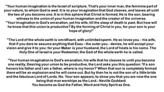 "Your human imagination is the Israel of scripture. That's your inner man, the feminine part of
your nature, to whom God is wed. It is to your imagination that God cleaves, and leaves all until
the two of you become one. It is in this sphere that Christ is formed. He is the son, bearing
witness to the union of your human imagination and the creator of the universe.
"Your imagination is God's emanation, yet his wife, till the sleep of death is past. But how will
he know that this union is productive? By the forming of Christ in you, for your son is your
hope of glory!"
"The Lord of the whole earth is omnificent, with unlimited sperm. He so loves you - his wife,
that if you dare to assume anything that Esau - the outer you - denies, he will accept your
vision and give it to you; for your Maker is your husband, the Lord of hosts is his name. The
Holy One of Israel is your Redeemer, the God of the whole earth he is called.
"Your human imagination is God's emanation, his wife that he cleaves to until you become
one reality. Desiring your union to be productive, the Lord asks you this question: 'If a son
honorshis father and I am a father, where is my honor?' When that son is completely formed
there will be an explosion and he will come out. But by then he is not the son of a little bride
and the fabulous Lord of Lords. No. Your son appears, to show you that you are now the one
being that man worships as the Lord.- Neville Goddard.
You become as God the Father, Word and Holy Spirit as One.
 