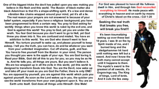 One of the biggest tricks the devil has pulled upon you was making you
believe in the flesh and this world. The illusion of black matter aka
black Adam/man is that It's a shape-shifting spirit. It's a low and dense
vibration like chains wrapped around your mind, yet it’s all a lie.
The real reason your prayers are not answered is because of your
belief system, especially if you have a religious background, you have
been programmed to think a certain way. You pray to God asking for
worldly things when you know this world is ruled by the evil one, and
God is against this world! You pray to God, yet you are under His
wrath. You fear God because you don't want to go to Hell, yet God
threw you down into it. You are confused and misled. You have an
addiction to this world. You are God who doesn't want to face
Himself. You torture yourself to wake up, and please yourself to keep
asleep. I tell you the truth, you can have, do and be whatever you want
from your unlimited imagination. Cut off shame, guilt, and fear.
You have to free yourself from the illusion in your mind. The person
you thought you were is the apple of your eye. You are God loving it.
Read your Bible, God did all this to you for you, so you may be as He
is. And He tells you, all things are yours. But you won't believe it.
We are too wrapped up in all the evils in this world, yet this world is
designed to transform Souls into God. You are the Devil, now wake up
and take off your mask as you are God the Father, there is only ONE!
You are opposed by yourself, you are against this world which puts you
against yourself. As soon as the Lord wakes up in you, the quicker you
see the world transforms from your own judgment upon it. You are an
Earth unto itself. God does all things unto Himself- One Male!
For God was pleased to have all His fullness
dwell in Him, and through him God reconciled
everything to himself. He made peace with
everything in heaven and on earth by means
of Christ’s blood on the cross.- Col 1:20
Seeking the real truth
that breaks you free,
will break you first!!!
It's been traumatizing
waking up over these last
10 years. I was lit on fire by
Spirit inside of me, and I
burned long and the
sledgehammer hit hard
until nothing was left but a
sword. And now I know the
truth many cannot accept
until it happens to them.
The mystic's sword is the
greatest of all swords, it's
Engravings say, The King
of kings, Lord of lords.
And it cuts the lies away.
 