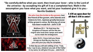 "So carefully define what you want, then trust your lover - who is the Lord of
the universe - by accepting his gift of it as a completed fact. Walk in the
assumption you have what you want, and let your husband give it to you.-
Neville Goddard.
He who has the bride is the groom; but
the friend of the groom, who stands and
listens to him, rejoices greatlybecause
of the groom’s voice. So this joy of mine
has been made full.- John 3:29
Matthew 25:1- "At that time the
kingdom of heaven will be like ten
virgins who took their lamps and went
out to meet the bridegroom.
John 15:11- I have told you these
things so that My joy may be in
you and your joy may be complete.
In that day you will ask nothing of me. Truly,
truly, I say to you, whatever you ask of the Father
in my name, he will give it to you.- John16:23
I AM an open door for
all that I AM to enter!
 