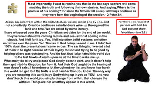 Most importantly, I want to remind you that in the last days scoffers will come,
mocking the truth and following their own desires. And saying, Where is the
promise of his coming? for since the fathers fell asleep, all things continue as
they were from the beginning of the creation.- 2 Peter 3:4
Jesus appears from within the individual, as we are called one by one, and
not collectively. Creation continues as individuals wake up throughout the
land and time. We are called by name literally.
I have witnessed over the years Christians set dates for the end of the world,
they've talked about the coming rapture and Jesus Christ coming in the
clouds. And I fell for it too. Yes, I fell into other belief systems and other
narratives over the years. Yet, Thanks to God being present in me, I didn't feel
100% about the presentations I came across. The sad thing is, I wanted a lot
of them to be right because of their loyalty to God and trying to be good by
helping others was outstanding. And the fact that I also hated this world due
to the last bowls of wrath upon me at the time to wake me up.
What many do to try and please God simply doesn't work, and it doesn't help
them get into His Kingdom, far from it. And their God taught by the hearing of
men doesn't exist. I have done a lot throughout my life, and know how harsh
this world can get. But the truth is a lot harsher than you know. The only way
you are escaping this world is by God waking up in you as YOU! And you
don't touch this world, you simply change from within, that changes the
without. Things are not what they appear in this world.
For there is no respect of
personswith God. For
God does not show
favoritism.-Rom 2:11
 