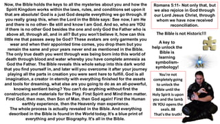 You're not
completelygoing
to unlock the
Bible until the
Holy Spirit is upon
you and the lamb
IN YOU opens the
seals.88
That's the truth!
Now, the Bible holds the keys to all the mysteries about you and how the
Spirit Kingdom works within the laws, rules, and conditions set upon it
that are absolute! God is a just God despite everything we go through. If
you really grasp this, when the Lord in the Bible says: See now, I am He
and there is no other- Be still and know I am God. And so, who are YOU
if there is no other God besides the one and only God the Father who is
above all, through all, and in all? But you won't believe it, how can this
little me that passes away be God? These avatars are only garments you
wear and when their appointed time comes, you drop them but you
remain the same and your years never end as mentioned in the Bible.
The only true death you went through was being born into this world of
death through blood and water whereby you have complete amnesia as
God the Father. The Bible reveals this whole setup into this dark world
that you find yourself in, and later will you overcome it after your journey
playing all the parts in creation you were sent here to fulfill. God is all
imagination, a creator in eternity with everything finished for the assets
and tools for dreaming, what else are you going to do as an all-powerful,
knowing sentient being? You can't do anything without first the
construction and materials for the Play. First Spirit and Mind then matter.
First God, then man, then Son of Man, then God again! First the Human
earthly experience, then the Heavenly man experience.
The whole process is actually revealed in the Bible. And everything
described in the Bible is found in the World today, It’s a blue print of
everything and your Biography. It's all in the Bible.
Romans 5:11- Not only that, but
we also rejoice in God through
our Lord Jesus Christ, through
whom we have now received
reconciliation.
The Bible is not Historic!!!
A key to
help unlock the
Bible is
learning
symbolism-
symbology!
 