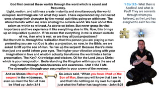 God first created these worlds through the word which is sound and
frequency.
Light, motion, and stillness create instantly and simultaneously the world
occupied. And things are not what they seem. I have experienced my own loved
ones change their character by the mental activities going on within me. The
altered beliefs within me were altering the outside world. We hear about this
axiom as within so without. As above so below. But never grasp its vital
importance until we experience it like everything else in life. Now, this brings
up an inquisitive question. If I'm aware that everything in me is shown outside
of me, then who is real, or are they all just projections?
But the truth is, through the realization that this person you are playing a man
pretending you are not God is also a projection, so now, in the Bible, we are
asked to lift up the son of man. To rise up the serpent! Because there's more
than just one world before your eyes. The higher your vibration along with your
imagination in love and wisdom actually transforms the world into a better
presentation. The Key? Knowledge and wisdom, Oil for the Lord Jesus Christ
which is your imagination. Understanding the Kingdom within you is the use of
imagination through consciousness and awareness. I AM THAT I AM.
The absorption through your assumption is your crown of the mystery.
1 Cor 3:5- What then is
Apollos? And what is
Paul? They are servants
through whom you
believed, as the Lord has
assigned to each his role.
So Jesus said, “When you have lifted up the
Son of Man, then you will know that I am he
and that I do nothing on my own but speak
just what the Father has taught me.- John 8:28
And as Moses lifted up the
serpent in the wilderness,
even so must the Son of man
be lifted up- John 3:14
 