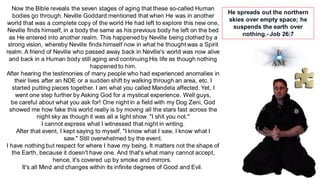 Now the Bible reveals the seven stages of aging that these so-called Human
bodies go through. Neville Goddard mentioned that when He was in another
world that was a complete copy of the world He had left to explore this new one,
Neville finds himself, in a body the same as his previous body he left on the bed
as He entered into another realm. This happened by Neville being clothed by a
strong vision, whereby Neville finds himself now in what he thought was a Spirit
realm. A friend of Neville who passed away back in Neville's world was now alive
and back in a Human body still aging and continuing His life as though nothing
happened to him.
After hearing the testimonies of many people who had experienced anomalies in
their lives after an NDE or a sudden shift by walking through an area, etc. I
started putting pieces together. I am what you called Mandela affected. Yet, I
went one step further by Asking God for a mystical experience. Well guys,
be careful about what you ask for! One night in a field with my Dog Zeni, God
showed me how fake this world really is by moving all the stars fast across the
night sky as though it was all a light show. "I shit you not."
I cannot express what I witnessed that night in writing.
After that event, I kept saying to myself, "I know what I saw, I know what I
saw." Still overwhelmed by the event.
I have nothing but respect for where I have my being. It matters not the shape of
the Earth, because it doesn't have one. And that's what many cannot accept,
hence, it's covered up by smoke and mirrors.
It's all Mind and changes within its infinite degrees of Good and Evil.
He spreads out the northern
skies over empty space; he
suspends the earth over
nothing.- Job 26:7
 