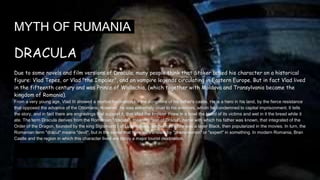 MYTH OF RUMANIA
DRACULA
Due to some novels and film versions of Dracula, many people think that Stoker based his character on a historical
figure: Vlad Tepes, or Vlad "the Impaler", and on vampire legends circulating in Eastern Europe. But in fact Vlad lived
in the fifteenth century and was Prince of Wallachia, (which together with Moldova and Transylvania became the
kingdom of Romania).
From a very young age, Vlad III showed a morbid fascination for the dungeons of his father's castle. He is a hero in his land, by the fierce resistance
that opposed the advance of the Ottomans. However, he was extremely cruel to his enemies, whom he condemned to capital imprisonment. It tells
the story, and in fact there are engravings that support it, that Vlad the Impaler threw in a bowl the blood of its victims and wet in it the bread while it
ate. The term Dracula derives from the Romanian "dracula", meaning "son of Drácul", name with which his father was known, that integrated of the
Order of the Dragon, founded by the king Sigismund I of Luxembourg, and whose attire was a layer Black, then popularized in the movies. In turn, the
Romanian term "drácul" means "devil", but in the sense that here we translate by "phenomenon" or "expert" in something. In modern Romania, Bran
Castle and the region in which this character lived are today a major tourist destination.
 